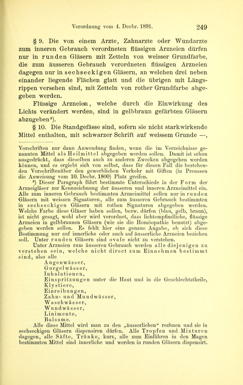 § 9. Die von einem Arzte, Zahnarzte oder Wundarzte zum inneren Gebrauch verordneten flüssigen Arzneien dürfen nur in runden Gläsern mit Zetteln von weisser Grundfarbe, die zum äusseren Gebrauch verordneten flüssigen Arzneien dagegen nur in sechseckigen Gläsern, an welchen drei neben einander liegende Flächen glatt und die übrigen mit Längs- rippen versehen sind, mit Zetteln von rother Grundfarbe abge- geben werden. Flüssige Arzneien, welche durch die Einwirkung des Lichts verändert werden, sind in gelbbraun gefärbten Gläsern abzugeben8). § 10. Die Standgefässe sind, sofern sie nicht starkwirkende Mittel enthalten, mit schwarzer Schrift auf weissem Grunde —, Vorschriften nur dann Anwendung finden, wenn die im Verzeichnisse ge- nannten Mittel als Heilmittel abgegeben werden sollen. Damit ist schon ausgedrückt, dass dieselben auch zu anderen Zwecken abgegeben werden können, und es ergiebt sich von selbst, dass für diesen Fall die bestehen- den Vorschriftenuber den gewerblichen Verkehr mit Giften (in Preussen die Anweisung vom 10. Decbr. 1800) Platz greifen. 8) Dieser Paragraph führt bestimmte Unterschiede in der Form der Arzneigläser zur Kennzeichnung der äusseren und inneren Arzneimittel ein. Alle zum inneren Gebrauch bestimmten Arzneimittel sollen nur in runden Gläsern mit weissen Signaturen, alle zum äusseren Gebrauch bestimmten in sechseckigen Gläsern mit rothen Signaturen abgegeben werden. Welche Farbe diese Gläser haben sollen, bezw. dürfen (blau, gelb, braun), ist nicht gesagt, wohl aber wird verordnet, dass lichtempfindliche, flüssige Arzneien in gelbbraunen Gläsern (wie sie die Homöopathie benutzt) abge- geben werden sollen. Es fehlt hier eine genaue Angabe, ob sich diese Bestimmung nur auf innerliche oder auch auf äusserliche Arzneien beziehen soll. Unter runden Gläsern sind ovale nicht zu verstehen. Unter Arzneien zum äusseren Gebrauch werden alle diejenigen zu verstehen sein, welche nicht direct zum Einnehmen bestimmt sind, also alle Augenwässer, Gurgel wäss er, Inhalationen, Einspritzungen unter die Haut und in die Geschlechtstheile, Kly stiere, Einreibungen, Zahn- und Mundwässer, Waschwäs ser, Wundwässer, Linimente, Balsame. Alle diese Mittel wird man zu den „äusserlichen rechnen und sie in sechseckigen Gläsern dispensiren dürfen. Alle Tropfen und Mixturen dagegen, alle Säfte, Tränke, kurz, alle zum Einführen in den Magen bestimmten Mittel sind innerliche und werden in runden Gläsern dispensirt.