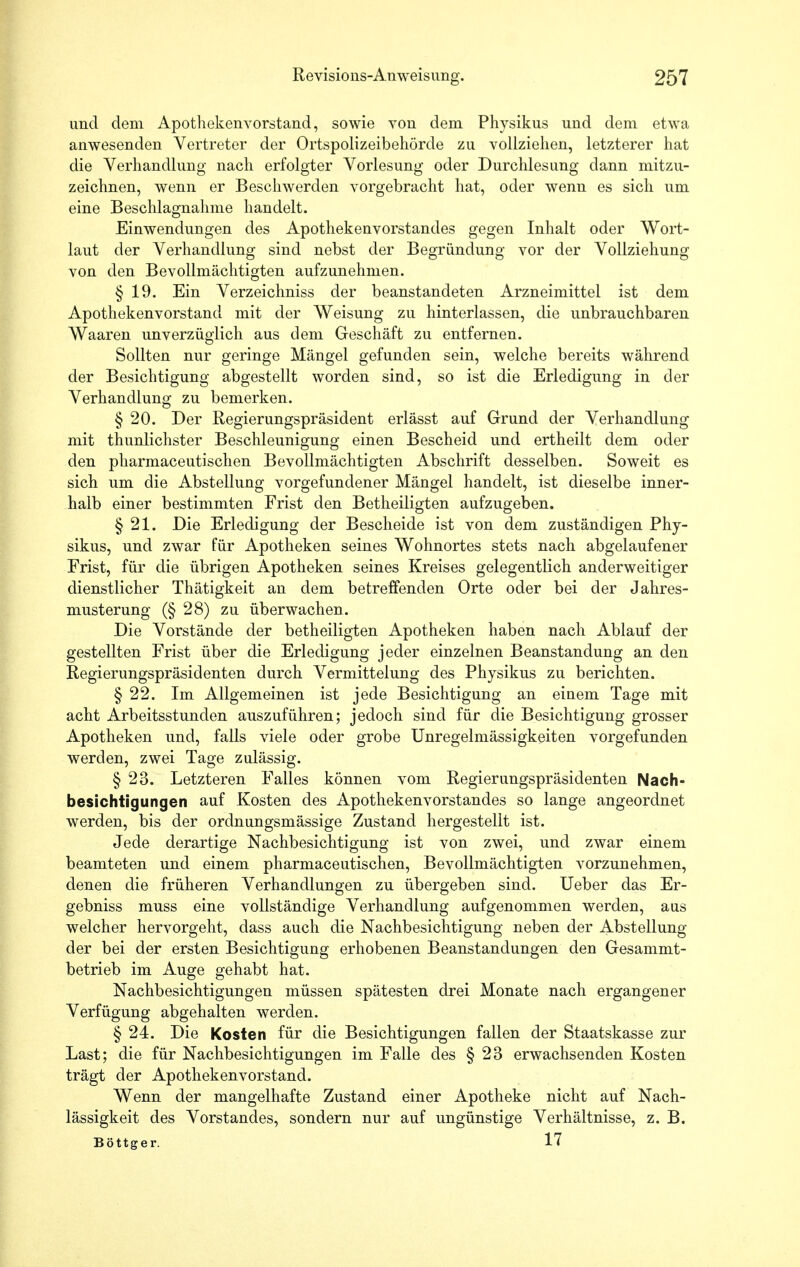 und dem Apothekenvorstand, sowie von dem Physikus und dem etwa anwesenden Vertreter der Ortspolizeibehörde zu vollziehen, letzterer hat die Verhandlung nach erfolgter Vorlesung oder Durchlesimg dann mitzu- zeichnen, wenn er Beschwerden vorgebracht hat, oder wenn es sich um eine Beschlagnahme handelt. Einwendungen des Apothekenvorstandes gegen Inhalt oder Wort- laut der Verhandlung sind nebst der Begründung vor der Vollziehung von den Bevollmächtigten aufzunehmen. § 19. Ein Verzeichniss der beanstandeten Arzneimittel ist dem Apothekenvorstand mit der Weisung zu hinterlassen, die unbrauchbaren Waaren unverzüglich aus dem Geschäft zu entfernen. Sollten nur geringe Mängel gefunden sein, welche bereits während der Besichtigung abgestellt worden sind, so ist die Erledigung in der Verhandlung zu bemerken. § 20. Der Regierungspräsident erlässt auf Grund der Verhandlung mit thunlichster Beschleunigung einen Bescheid und ertheilt dem oder den pharmaceutischen Bevollmächtigten Abschrift desselben. Soweit es sich um die Abstellung vorgefundener Mängel handelt, ist dieselbe inner- halb einer bestimmten Frist den Betheiligten aufzugeben. § 21. Die Erledigung der Bescheide ist von dem zuständigen Phy- sikus, und zwar für Apotheken seines Wohnortes stets nach abgelaufener Frist, für die übrigen Apotheken seines Kreises gelegentlich anderweitiger dienstlicher Thätigkeit an dem betreffenden Orte oder bei der Jahres- musterung (§ 28) zu überwachen. Die Vorstände der betheiligten Apotheken haben nach Ablauf der gestellten Frist über die Erledigung jeder einzelnen Beanstandung an den Regierungspräsidenten durch Vermittelung des Physikus zu berichten. § 22. Im Allgemeinen ist jede Besichtigung an einem Tage mit acht Arbeitsstunden auszuführen; jedoch sind für die Besichtigung grosser Apotheken und, falls viele oder grobe Unregelmässigkeiten vorgefunden werden, zwei Tage zulässig. § 23. Letzteren Falles können vom Regierungspräsidenten Nach- besichtigungen auf Kosten des Apothekenvorstandes so lange angeordnet werden, bis der ordnungsmässige Zustand hergestellt ist. Jede derartige Nachbesichtigung ist von zwei, und zwar einem beamteten und einem pharmaceutischen, Bevollmächtigten vorzunehmen, denen die früheren Verhandlungen zu übergeben sind. Ueber das Er- gebniss muss eine vollständige Verhandlung aufgenommen werden, aus welcher hervorgeht, dass auch die Nachbesichtigung neben der Abstellung der bei der ersten Besichtigung erhobenen Beanstandungen den Gesammt- betrieb im Auge gehabt hat. Nachbesichtigungen müssen spätesten drei Monate nach ergangener Verfügung abgehalten werden. § 24. Die Kosten für die Besichtigungen fallen der Staatskasse zur Last; die für Nachbesichtigungen im Falle des § 23 erwachsenden Kosten trägt der Apothekenvorstand. Wenn der mangelhafte Zustand einer Apotheke nicht auf Nach- lässigkeit des Vorstandes, sondern nur auf ungünstige Verhältnisse, z. B. Böttger. 17