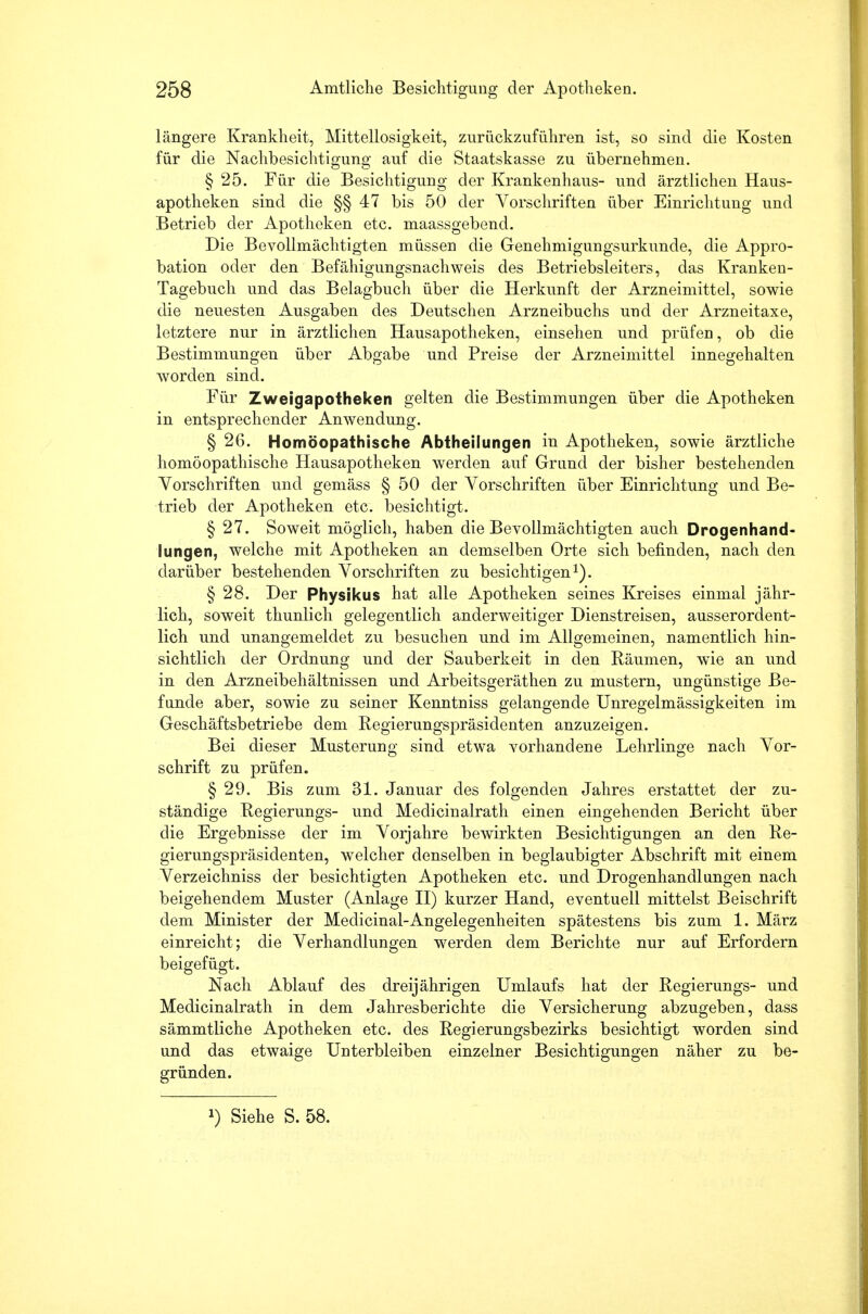 längere Krankheit, Mittellosigkeit, zurückzuführen ist, so sind die Kosten für die Nachbesichtigung auf die Staatskasse zu übernehmen. § 25. Für die Besichtigung der Krankenhaus- und ärztlichen Haus- apotheken sind die §§ 47 bis 50 der Vorschriften über Einrichtung und Betrieb der Apotheken etc. maassgebend. Die Bevollmächtigten müssen die Genehmigungsurkunde, die Appro- bation oder den Befähigungsnachweis des Betriebsleiters, das Kranken- Tagebuch und das Belagbuch über die Herkunft der Arzneimittel, sowie die neuesten Ausgaben des Deutschen Arzneibuchs und der Arzneitaxe, letztere nur in ärztlichen Hausapotheken, einsehen und prüfen, ob die Bestimmungen über Abgabe und Preise der Arzneimittel innegehalten worden sind. Für Zweigapotheken gelten die Bestimmungen über die Apotheken in entsprechender Anwendung. § 26. Homöopathische Abtheilungen in Apotheken, sowie ärztliche homöopathische Hausapotheken werden auf Grund der bisher bestehenden Vorschriften und gemäss § 50 der Vorschriften über Einrichtung und Be- trieb der Apotheken etc. besichtigt. § 27. Soweit möglich, haben die Bevollmächtigten auch Drogenhand- lungen, welche mit Apotheken an demselben Orte sich befinden, nach den darüber bestehenden Vorschriften zu besichtigen1). § 28. Der Physikus hat alle Apotheken seines Kreises einmal jähr- lich, soweit thunlich gelegentlich anderweitiger Dienstreisen, ausserordent- lich und unangemeldet zu besuchen und im Allgemeinen, namentlich hin- sichtlich der Ordnung und der Sauberkeit in den Räumen, wie an und in den Arzneibehältnissen und Arbeitsgeräthen zu mustern, ungünstige Be- funde aber, sowie zu seiner Kenntniss gelangende Unregelmässigkeiten im Geschäftsbetriebe dem Regierungspräsidenten anzuzeigen. Bei dieser Musterung sind etwa vorhandene Lehrlinge nach Vor- schrift zu prüfen. § 29. Bis zum 31. Januar des folgenden Jahres erstattet der zu- ständige Regierungs- und Medicinalrath einen eingehenden Bericht über die Ergebnisse der im Vorjahre bewirkten Besichtigungen an den Re- gierungspräsidenten, welcher denselben in beglaubigter Abschrift mit einem Verzeichniss der besichtigten Apotheken etc. und Drogenhandlungen nach beigehendem Muster (Anlage II) kurzer Hand, eventuell mittelst Beischrift dem Minister der Medicinal-Angelegenheiten spätestens bis zum 1. März einreicht; die Verhandlungen werden dem Berichte nur auf Erfordern beigefügt. Nach Ablauf des dreijährigen Umlaufs hat der Regierungs- und Medicinalrath in dem Jahresberichte die Versicherung abzugeben, dass sämmtliche Apotheken etc. des Regierungsbezirks besichtigt worden sind und das etwaige Unterbleiben einzelner Besichtigungen näher zu be- gründen. ») Siehe S. 58.
