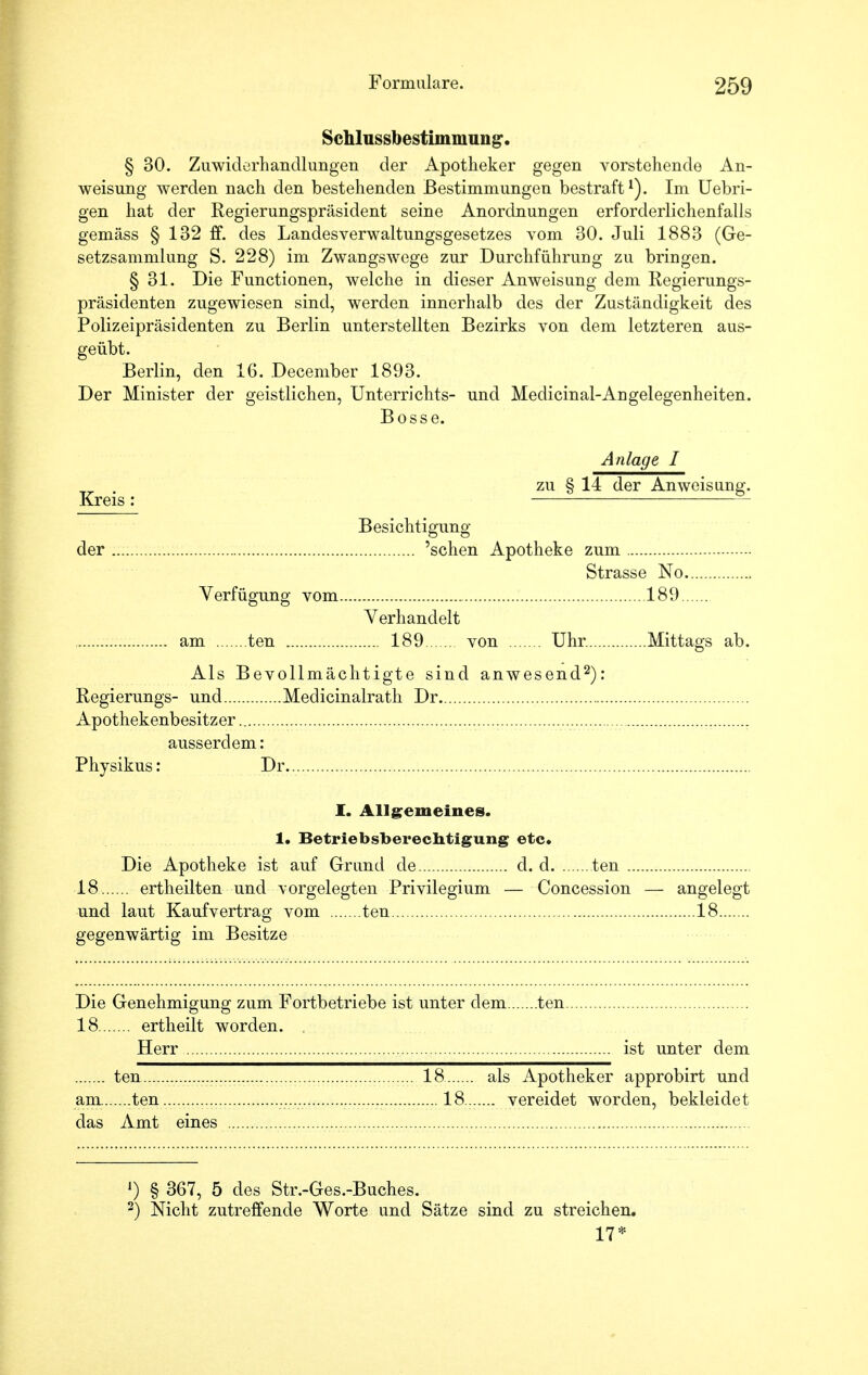 Schlussbestimmung. § 30. Zuwiderhandlungen der Apotheker gegen vorstehende An- weisung werden nach den bestehenden Bestimmungen bestraft1). Im Uebri- gen hat der Regierungspräsident seine Anordnungen erforderlichenfalls gemäss § 132 ff. des Landesverwaltungsgesetzes vom 30. Juli 1883 (Ge- setzsammlung S. 228) im Zwangswege zur Durchführung zu bringen. § 31. Die Functionen, welche in dieser Anweisung dem Regierungs- präsidenten zugewiesen sind, werden innerhalb des der Zuständigkeit des Polizeipräsidenten zu Berlin unterstellten Bezirks von dem letzteren aus- geübt. Berlin, den 16. Deceniber 1893. Der Minister der geistlichen, Unterrichts- und Medicinal-Angelegenheiten. Bosse. Anlage I zu § 14 der Anweisung. Kreis: Besichtigung der 'sehen Apotheke zum Strasse No Verfügung vom 189 Verhandelt am ten 189 von Uhr. Mittags ab. Als Bevollmächtigte sind anwesend2): Regierungs- und Medicinalrath Dr Apothekenbesitzer ausserdem: Physikus: Dr. I. Allgemeines. 1. Betriebsberechtigung etc. Die Apotheke ist auf Grund de d. d ten . 18 ertheilten und vorgelegten Privilegium — Concession und laut Kaufvertrag vom ten gegenwärtig im Besitze — angelegt 18 Die Genehmigung zum Fortbetriebe ist unter dem ten 18 ertheilt worden. Herr ist unter dem ten 18 als Apotheker approbirt und am ten 18.. vereidet worden, bekleidet das Amt eines ') § 367, 5 des Str.-Ges.-Buches. 2) Nicht zutreffende Worte und Sätze sind zu streichen. 17*