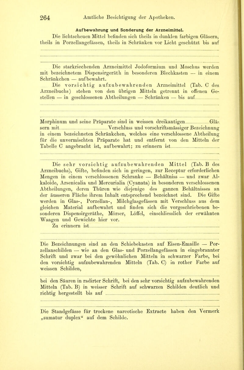 Aufbewahrung und Sonderung der Arzneimittel. Die lichtscheuen Mittel befinden sich theils in dunklen farbigen Gläsern, theils in Porzellangefässen, theils in Schränken vor Licht geschützt bis auf Die starkriechenden Arzneimittel Jodoformium und Moschus werden mit bezeichnetem Dispensirgeräth in besonderen Blechkasten — in einem Schränkchen — aufbewahrt. Die vorsichtig aufzubewahrenden Arzneimittel (Tab. C des. Arzneibuchs) stehen von den übrigen Mitteln getrennt in offenen Ge-. stellen — in geschlossenen Abtheilungen — Schränken — bis auf Morphinum und seine Präparate sind in weissen dreikantigen Glä- sern mit Verschluss und vorschriftsmässiger Bezeichnung in einem bezeichneten Schränkchen, welches eine verschlossene Abtheilung für die unvermischten Präparate hat und entfernt von den Mitteln der Tabelle C angebracht ist, aufbewahrt; zu erinnern ist Die sehr vorsichtig aufzubewahrenden Mittel (Tab. B des Arzneibuchs), Gifte, befinden sich in geringen, zur Receptur erforderlichen Mengen in einem verschlossenen Schranke — Behältniss — und zwar Al- kaloide, Arsenicalia und Mercurialia (Cyanata) in besonderen verschlossenen Abtheilungen, deren Thüren wie diejenige des ganzen Behältnisses an der äusseren Fläche ihrem Inhalt entsprechend bezeichnet sind. Die Gifte werden in Glas-, Porzellan-, Milchglasgefässen mit Verschluss aus dem gleichen Material aufbewahrt und finden sich die vorgeschriebenen be- sonderen Dispensirgeräthe, Mörser, Löffel, einschliesslich der erwähnten Waagen und Gewichte hier vor. Zu erinnern ist Die Bezeichnungen sind an den Schiebekasten auf Eisen-Emaille — Por- zellanschilden — wie an den Glas- und Porzellangefässen in eingebrannter Schrift und zwar bei den gewöhnlichen Mitteln in schwarzer Farbe, bei den vorsichtig aufzubewahrenden Mitteln (Tab. C) in rother Farbe auf weissen Schilden, bei den Säuren in radirter Schrift, bei den sehr vorsichtig aufzubewahrenden Mitteln (Tab. B) in weisser Schrift auf schwarzen Schilden deutlich und richtig hergestellt bis auf Die Standgefässe für trockene narcotische Extracte haben den Vermerk „sumatur duplex auf dem Schilde.