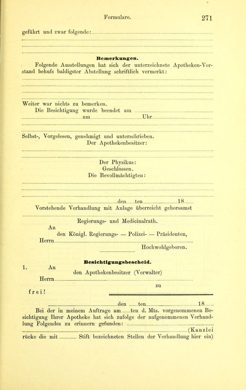 geführt und zwar folgende: Bemerkungen. Folgende Ausstellungen hat sich der unterzeichnete Apotheken-Vor- stand behufs baldigster Abstellung schriftlich vermerkt: Weiter war nichts zu bemerken. Die Besichtigung wurde beendet am um Uhr. Selbst-, Vorgelesen, genehmigt und unterschrieben. Der Apothekenbesitzer: Der Physikus: Geschlossen. Die Bevollmächtigten: den ten 18 Vorstehende Verhandlung mit Anlage überreicht gehorsamst Regierungs- und Medicinalrath. An den Königl. Regierungs- — Polizei Präsidenten, Herrn Hochwohlgeboren. Besichtignngsbescheid. 1. An den Apothekenbesitzer (Verwalter) Herrn frei! den ten 18 Bei der in meinem Auftrage am ten d. Mts. vorgenommenen Be- sichtigung Ihrer Apotheke hat sich zufolge der aufgenommenen Verhand- lung Folgendes zu erinnern gefunden: , (Kanzlei rücke die mit Stift bezeichneten Stellen der Verhandlung hier ein)