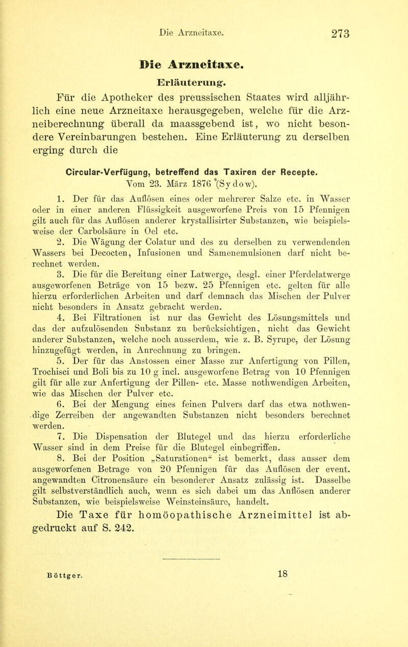 Die Arzneitaxe. Erläuterung-. Für die Apotheker des preussischen Staates wird alljähr- lich eine neue Arzneitaxe herausgegeben, welche für die Arz- neiberechnung überall da maassgebend ist, wo nicht beson- dere Vereinbarungen bestehen. Eine Erläuterung zu derselben erging durch die Circular-Verfügung, betreffend das Taxiren der Recepte. Vom 23. März 1876 *(ßj dö w). 1. Der für das Auflösen eines oder mehrerer Salze etc. in Wasser oder in einer anderen Flüssigkeit ausgeworfene Preis von 15 Pfennigen gilt auch für das Auflösen anderer krystallisirter Substanzen, wie beispiels- weise der Carbolsäure in Oel etc. 2. Die Wägung der Colatur und des zu derselben zu verwendenden Wassers bei Decocten, Infusionen und Samenemulsionen darf nicht be- rechnet werden. 3. Die für die Bereitung einer Latwerge, desgl. einer Pferdelatwerge ausgeworfenen Beträge von 15 bezw. 25 Pfennigen etc. gelten für alle hierzu erforderlichen Arbeiten und darf demnach das Mischen der Pulver nicht besonders in Ansatz gebracht werden. 4. Bei Filtrationen ist nur das Gewicht des Lösungsmittels und das der aufzulösenden Substanz zu berücksichtigen, nicht das Gewicht anderer Substanzen, welche noch ausserdem, wie z. B. Syrupe, der Lösung hinzugefügt werden, in Anrechnung zu bringen. 5. Der für das Anstossen einer Masse zur Anfertigung von Pillen, Trochisci und Boli bis zu 10 g incl. ausgeworfene Betrag von 10 Pfennigen gilt für alle zur Anfertigung der Pillen- etc. Masse nothwendigen Arbeiten, wie das Mischen der Pulver etc. 6. Bei der Mengung eines feinen Pulvers darf das etwa nothwen- -dige Zerreiben der angewandten Substanzen nicht besonders berechnet werden. 7. Die Dispensation der Blutegel und das hierzu erforderliche Wasser sind in dem Preise für die Blutegel einbegriffen. 8. Bei der Position „Saturationen ist bemerkt, dass ausser dem ausgeworfenen Betrage von 20 Pfennigen für das Auflösen der event. angewandten Citronensäure ein besonderer Ansatz zulässig ist. Dasselbe gilt selbstverständlich auch, wenn es sich dabei um das Auflösen anderer Substanzen, wie beispielsweise Weinsteinsäure, handelt. Die Taxe für homöopathische Arzneimittel ist ab- gedruckt auf S. 242. B öttger. 18