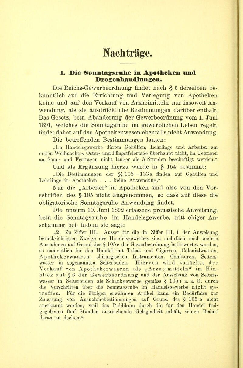 Nachträge 1, Die Sonntagsruhe in Apotheken und Drogenhandlungen. Die Reichs-Gewerbeordnung findet nach § 6 derselben be- kanntlich auf die Errichtung und Verlegung von Apotheken keine und auf den Verkauf von Arzneimitteln nur insoweit An- wendung, als sie ausdrückliche Bestimmungen darüber enthält. Das Gesetz, betr. Abänderung der Gewerbeordnung vom 1. Juni 1891, welches die Sonntagsruhe im gewerblichen Leben regelt, findet daher auf das Apothekenwesen ebenfalls nicht Anwendung. Die betreffenden Bestimmungen lauten: „Im Handelsgewerbe dürfen Gehülfen, Lehrlinge und Arbeiter am ersten Weihnachts-, Oster- und Piingstfeiertage überhaupt nicht, im Uebrigen an Sonn- und Festtagen nicht länger als 5 Stunden beschäftigt werden. Und als Ergänzung hierzu wurde in § 154 bestimmt: „Die Bestimmungen der §§ 105 — 133e finden auf Gehülfen und Lehrlinge in Apotheken . . . keine Anwendung. Nur die „Arbeiter in Apotheken sind also von den Vor- schriften des § 105 nicht ausgenommen, so dass auf diese die obligatorische Sonntagsruhe Anwendung findet. Die unterm 10. Juni 1892 erlassene preussische Anweisung, betr. die Sonntagsruhe im Handelsgewerbe, tritt obiger An- schauung bei, indem sie sagt: „2. Zu Ziffer III. Ausser für die in Ziffer III, 1 der Anweisung berücksichtigten Zweige des Handelsgewerbes sind mehrfach noch andere Ausnahmen auf Grund des § 105 e der Gewerbeordnung befürwortet worden, so namentlich für den Handel mit Tabak und Cigarren, Colonialwaaren, Apothekerwaaren, chirurgischen Instrumenten, Confitüren, Selters- wasser iu sogenannten Selterbuden. Hiervon wird zunächst der Verkauf von Apothekerwaaren als „Arzneimitteln im Hin- blick auf § 6 der Gewerbeordnung und der Ausschank von Selters- wasser in Selterbuden als Schankgewerbe gemäss § 105 i a. a. 0. durch die Vorschriften über die Sonntagsruhe im Handelsgewerbe nicht ge- troffen. Für die übrigen erwähnten Artikel kann ein Bedürfniss zur Zulassung von Ausnahmebestimmungen auf Grund des § 105 e nicht anerkannt werden, weil das Publikum durch die für den Handel frei- gegebenen fünf Stunden ausreichende Gelegenheit erhält, seinen Bedarf daran zu decken.