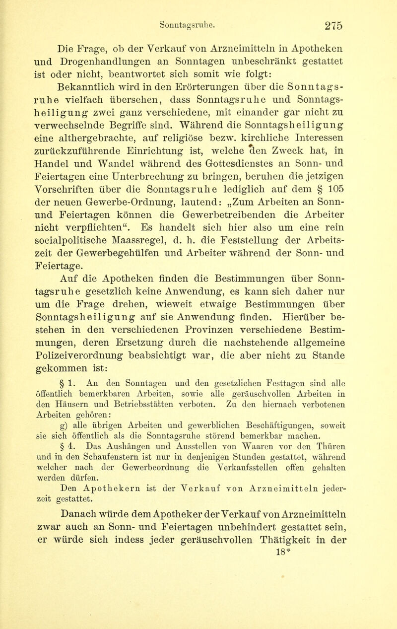 Die Frage, ob der Verkauf von Arzneimitteln in Apotheken und Drogenhandlungen an Sonntagen unbeschränkt gestattet ist oder nicht, beantwortet sich somit wie folgt: Bekanntlich wird in den Erörterungen über die Sonntags- ruhe vielfach übersehen, class Sonntagsruhe und Sonntags- heiligung zwei ganz verschiedene, mit einander gar nicht zu verwechselnde Begriffe sind. Während die Sonntagsheiligung eine althergebrachte, auf religiöse bezw. kirchliche Interessen zurückzuführende Einrichtung ist, welche den Zweck hat, in Handel und Wandel während des Gottesdienstes an Sonn- und Feiertagen eine Unterbrechung zu bringen, beruhen die jetzigen Vorschriften über die Sonntagsruhe lediglich auf dem § 105 der neuen Gewerbe-Ordnung, lautend: „Zum Arbeiten an Sonn- und Feiertagen können die Gewerbetreibenden die Arbeiter nicht verpflichten. Es handelt sich hier also um eine rein socialpolitische Maassregel, d. h. die Feststellung der Arbeits- zeit der Gewerbegehülfen und Arbeiter während der Sonn- und Feiertage. Auf die Apotheken finden die Bestimmungen über Sonn- tagsruhe gesetzlich keine Anwendung, es kann sich daher nur um die Frage drehen, wieweit etwaige Bestimmungen über Sonntagsheiligung auf sie Anwendung finden. Hierüber be- stehen in den verschiedenen Provinzen verschiedene Bestim- mungen, deren Ersetzung durch die nachstehende allgemeine Polizeiverordnung beabsichtigt war, die aber nicht zu Stande gekommen ist: § 1. An den Sonntagen und den gesetzlichen Festtagen sind alle öffentlich bemerkbaren Arbeiten, sowie alle geräuschvollen Arbeiten in den Häusern und Betriebsstätten verboten. Zu den hiernach verbotenen Arbeiten gehören: g) alle übrigen Arbeiten und gewerblichen Beschäftigungen, soweit sie sich öffentlich als die Sonntagsruhe störend bemerkbar machen. § 4. Das Aushängen und Ausstellen von Waaren vor den Thüren und in den Schaufenstern ist nur in denjenigen Stunden gestattet, während welcher nach der Gewerbeordnung die Verkaufsstellen offen gehalten werden dürfen. Den Apothekern ist der Verkauf von Arzneimitteln jeder- zeit gestattet. Danach würde dem Apotheker der Verkauf von Arzneimitteln zwar auch an Sonn- und Feiertagen unbehindert gestattet sein, er würde sich indess jeder geräuschvollen Thätigkeit in der 18*