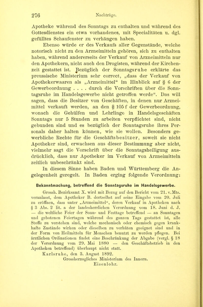 Apotheke während des Sonntags zu enthalten und während des Gottesdienstes ein etwa vorhandenes, mit Specialitäten u. dgi. gefülltes Schaufenster zu verhängen haben. Ebenso würde er des Verkaufs aller Gegenstände, welche notorisch nicht zu den Arzneimitteln gehören, sich zu enthalten haben, während andererseits der Verkauf von Arzneimitteln nur den Apothekern, nicht auch den Drogisten, während der Kirchen- zeit gestattet ist. Bezüglich der Sonntagsruhe erklärte das preussische Ministerium sehr correct, „dass der Verkauf von Apothekerwaaren als „Arzneimittel im Hinblick auf § 6 der Gewerbeordnung .... durch die Vorschriften über die Sonn- tagsruhe im Handelsgewerbe nicht getroffen werde. Das will sagen, dass die Besitzer von Geschäften, in denen nur Arznei- mittel verkauft werden, an den § 105 f der Gewerbeordnung, wonach die Gehülfen und Lehrlinge in Handelsgeschäften Sonntags nur 5 Stunden zu arbeiten verpflichtet sind, nicht gebunden sind und es bezüglich der Sonntagsruhe ihres Per- sonals daher halten können, wie sie wollen. Besonders ge- werbliche Rechte für die Geschäftsbesitzer, soweit sie nicht Apotheker sind, erwachsen aus dieser Bestimmung aber nicht, vielmehr sagt die Vorschrift über die Sonntagsheiligung aus- drücklich, dass nur Apotheker im Verkauf von Arzneimitteln zeitlich unbeschränkt sind. In diesem Sinne haben Baden und Württemberg die An- gelegenheit geregelt. In Baden erging folgende Verordnung: Bekanntmachung, betreffend die Sonntagsruhe im Handelsgewerbe. Grossh. Bezirksamt X. wird mit Bezug auf den Bericht vom 21. v.Mts. veranlasst, dem Apotheker B. dortselbst auf seine Eingabe vom 20. Juli zu eröffnen, dass unter „Arzneimittel, deren Verkauf in Apotheken nach § 3 Abs. 2 lit. a der landesherrlichen Verordnung vom 18. Juni d. J. — die weltliche Feier der Sonn- und Festtage betreffend — an Sonntagen und gebotenen Feiertagen während des ganzen Tags gestattet ist, alle Stoffe zu verstehen sind, welche mechanisch oder chemisch gegen krank- hafte Zustände wirken oder dieselben zu verhüten geeignet sind und in der Form von Heilmitteln für Menschen benutzt zu werden pflegen. Bei ärztlichen Ordinationen findet eine Beschränkung der Abgabe (vergl. § 18 der Verordnung vom 29. Mai 1880 — den Geschäftsbetrieb in den Apotheken betreffend) überhaupt nicht statt. Karlsruhe, den 3. August 1892. Grossherzogliches Ministerium des Innern. Eisenlohr.
