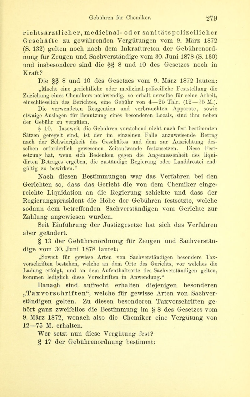 richtsärztlicher, medicinal- od er sanitätspolizeilicher Geschäfte zu gewährenden Vergütungen vom 9. März 1872 (S. 132) gelten noch nach dem Inkrafttreten der Gebührenord- nung für Zeugen und Sachverständige vom 30. Juni 1878 (S. 130) und insbesondere sind die §§ 8 und 10 des Gesetzes noch in Kraft? Die §§ 8 und 10 des Gesetzes vom 9. März 1872 lauten: „Macht eine gerichtliche oder medicinal-polizeiliche Feststellung die Zuziehung eines Chemikers nothwenclig, so erhält derselbe für seine Arbeit, einschliesslich des Berichtes, eine Gebühr von 4 — 25 Thlr. (12 — 75 M.). Die verwendeten Reagentien und verbrauchten Apparate, sowie etwaige Auslagen für Benutzung eines besonderen Locals, sind ihm neben der Gebühr zu vergüten. § 10. Insoweit die Gebühren vorstehend nicht nach fest bestimmten Sätzen geregelt sind, ist der im einzelnen Falle anzuweisende Betrag nach der Schwierigkeit des Geschäftes und dem zur Ausrichtung des- selben erforderlich gewesenen Zeitaufwande festzusetzen. Diese Fest- setzung hat, wenn sich Bedenken gegen die Angemessenheit des liqui- dirten Betrages ergeben, die zuständige Regierung oder Landdrostei end- gültig zu bewirken. Nach diesen Bestimmungen war das Verfahren bei den Gerichten so, dass das Gericht die von dem Chemiker einge- reichte Liquidation an die Regierung schickte und dass der Regierungspräsident die Höhe der Gebühren festsetzte, welche sodann dem betreffenden Sachverständigen vom Gerichte zur Zahlung angewiesen wurden. Seit Einführung der Justizgesetze hat sich das Verfahren aber geändert. § 13 der Gebührenordnung für Zeugen und Sachverstän- dige vom 30. Juni 1878 lautet: „Soweit für gewisse Arten von Sachverständigen besondere Tax- vorschriften bestehen, welche an dem Orte des Gerichts, vor welches die Ladung erfolgt, und an dem Aufenthaltsorte des Sachverständigen gelten, kommen lediglich diese Vorschriften in Anwendung. Danach sind aufrecht erhalten diejenigen besonderen „Taxvorschriften, welche für gewisse Arten von Sachver- ständigen gelten. Zu diesen besonderen Taxvorschriften ge- hört ganz zweifellos die Bestimmung im § 8 des Gesetzes vom 9. März 1872, wonach also die Chemiker eine Vergütung von 12—75 M. erhalten. Wer setzt nun diese Vergütung fest? § 17 der Gebührenordnung bestimmt: