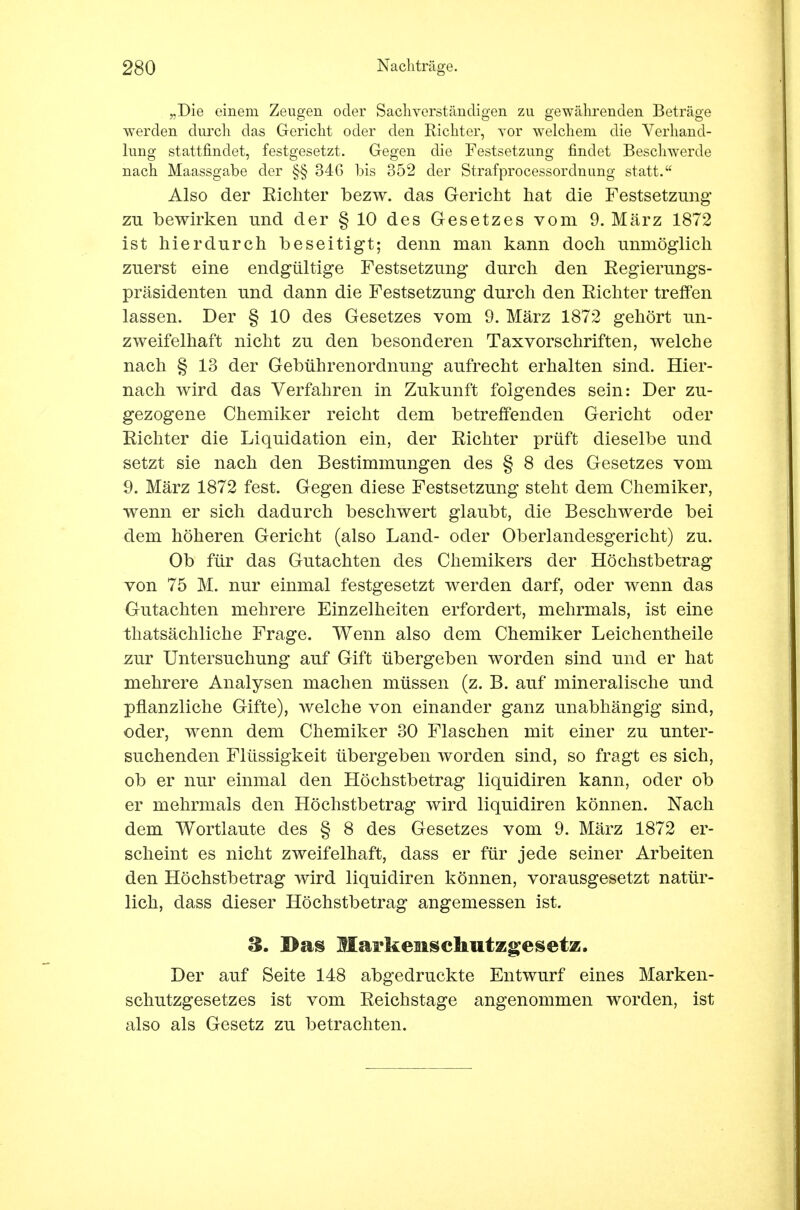 „Die einem Zeugen oder Sachverständigen zu gewährenden Beträge werden durch das Gericht oder den Richter, yor welchem die Verhand- lung stattfindet, festgesetzt. Gegen die Festsetzung findet Beschwerde nach Maassgabe der §§ 346 bis 352 der Strafprocessordnung statt. Also der Eichter bezw. das Gericht hat die Festsetzung zu bewirken und der § 10 des Gesetzes vom 9. März 1872 ist hierdurch beseitigt; denn man kann doch unmöglich zuerst eine endgültige Festsetzung durch den Regierungs- präsidenten und dann die Festsetzung durch den Richter treffen lassen. Der § 10 des Gesetzes vom 9. März 1872 gehört un- zweifelhaft nicht zu den besonderen Taxvorschriften, welche nach § 13 der Gebührenordnung aufrecht erhalten sind. Hier- nach wird das Verfahren in Zukunft folgendes sein: Der zu- gezogene Chemiker reicht dem betreffenden Gericht oder Richter die Liquidation ein, der Richter prüft dieselbe und setzt sie nach den Bestimmungen des § 8 des Gesetzes vom 9. März 1872 fest. Gegen diese Festsetzung steht dem Chemiker, wenn er sich dadurch beschwert glaubt, die Beschwerde bei dem höheren Gericht (also Land- oder Oberlandesgericht) zu. Ob für das Gutachten des Chemikers der Höchstbetrag von 75 M. nur einmal festgesetzt werden darf, oder wenn das Gutachten mehrere Einzelheiten erfordert, mehrmals, ist eine thatsächliche Frage. Wenn also dem Chemiker Leichentheile zur Untersuchung auf Gift übergeben worden sind und er hat mehrere Analysen machen müssen (z. B. auf mineralische und pflanzliche Gifte), welche von einander ganz unabhängig sind, oder, wenn dem Chemiker 30 Flaschen mit einer zu unter- suchenden Flüssigkeit übergeben worden sind, so fragt es sich, ob er nur einmal den Höchstbetrag liquidiren kann, oder ob er mehrmals den Höchstbetrag wird liquidiren können. Nach dem Wortlaute des § 8 des Gesetzes vom 9. März 1872 er- scheint es nicht zweifelhaft, dass er für jede seiner Arbeiten den Höchstbetrag wird liquidiren können, vorausgesetzt natür- lich, dass dieser Höchstbetrag angemessen ist. 3. Das Markeiischutzgesetz. Der auf Seite 148 abgedruckte Entwurf eines Marken- schutzgesetzes ist vom Reichstage angenommen worden, ist also als Gesetz zu betrachten.