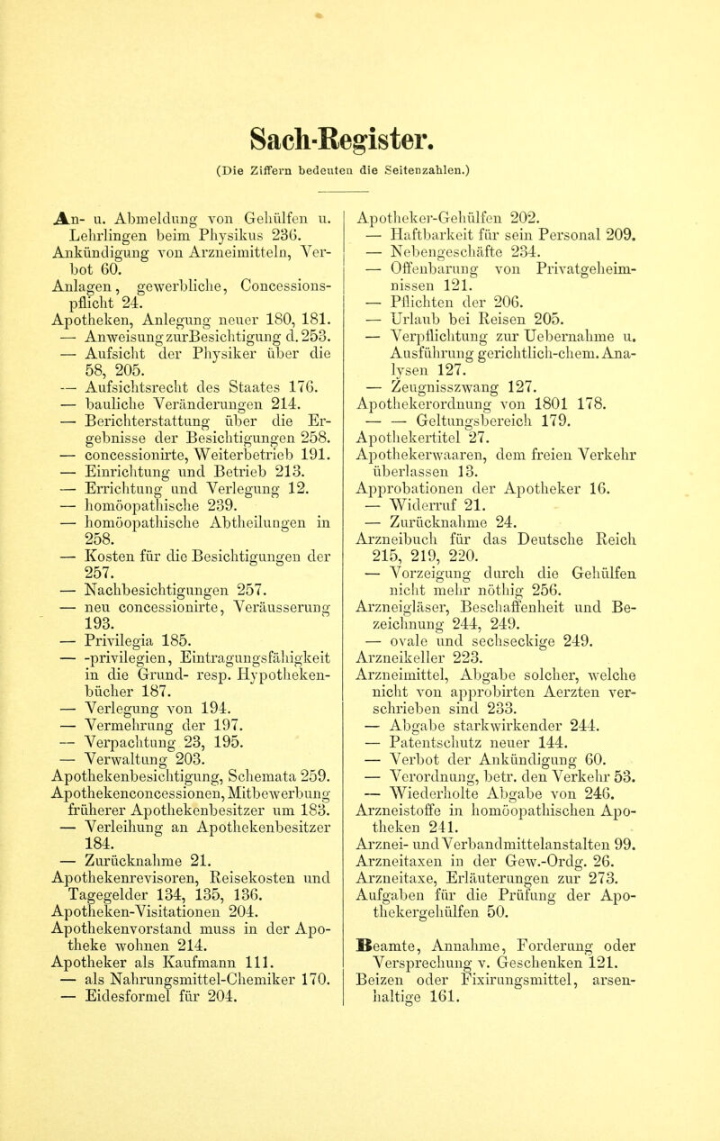 Sach-Register, (Die Ziffern bedeuten die Seitenzahlen.) Jkn- u. Abmeldung von Geliülfen u. Lehrlingen beim Physikus 236. Ankündigung von Arzneimitteln, Ver- bot 60. Anlagen, gewerbliche, Concessions- pflicht 24. Apotheken, Anlegung neuer 180, 181. — Anweisung zurBesichtigung d.253. — Aufsicht der Physiker über die 58, 205. — Aufsichtsrecht des Staates 176. — bauliche Veränderungen 214. — Berichterstattung über die Er- gebnisse der Besichtigungen 258. — concessionirte, Weiterbetrieb 191. — Einrichtung und Betrieb 213. — Errichtung und Verlegung 12. — homöopathische 239. — homöopathische Abtheilungen in 258. 1 — Kosten für die Besichtigungen der 257. — Nachbesichtigungen 257. — neu concessionirte, Veräusserung 193. — Privilegia 185. Privilegien, Eintragungsfähigkeit in die Grund- resp. Hypotheken- bücher 187. — Verlegung von 194. — Vermehrung der 197. — Verpachtung 23, 195. — Verwaltung 203. Apothekenbesichtigung, Schemata 259. Apothekenconcessionen, Mitbewerbung früherer Apothekenbesitzer um 183. — Verleihung an Apothekenbesitzer 184. — Zurücknahme 21. Apothekenrevisoren, Reisekosten und Tagegelder 134, 135, 136. Apotheken-Visitationen 204. Apothekenvorstand muss in der Apo- theke wohnen 214. Apotheker als Kaufmann 111. — als Nahrungsmittel-Chemiker 170. — Eidesformel für 204. Apotheker-Gehülfen 202. — Haftbarkeit für sein Personal 209. — Nebengeschäfte 234. — Offenbarung von Privatgeheim- nissen 121. — Pflichten der 206. — Urlaub bei Reisen 205. — Verpflichtung zur Uebernahme u. Ausführung gerichtlich-chem. Ana- lysen 127. — Zeugnisszwang 127. Apothekerordnung von 1801 178. — — Geltungsbereich 179. Apothekertitel 27. Apothekerwaaren, dem freien Verkehr überlassen 13. Approbationen der Apotheker 16. — Widerruf 21. — Zurücknahme 24. Arzneibuch für das Deutsche Reich 215, 219, 220. — Vorzeigung durch die Gehülfen nicht mehr nöthig 256. Arzneigläser, Beschaffenheit und Be- zeichnung 244, 249. — ovale und sechseckige 249. Arzneikeller 223. Arzneimittel, Abgabe solcher, welche nicht von approbirten Aerzten ver- schrieben sind 233. — Abgabe starkwirkender 244. — Patentschutz neuer 144. — Verbot der Ankündigung 60. — Verordnung, betr. den Verkehr 53. — Wiederholte Abgabe von 246. Arzneistoffe in homöopathischen Apo- theken 241. Arznei- und Verbandmittelanstalten 99. Arzneitaxen in der Gew.-Ordg. 26. Arzneitaxe, Erläuterungen zur 273. Aufgaben für die Prüfung der Apo- thekergehülfen 50. Beamte, Annahme, Forderung oder Versprechung v. Geschenken 121. Beizen oder Fixirungsmittel, arsen- haltige 161.