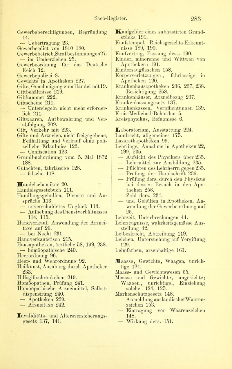 Gewerbeberechtigungen, Begründung 14. — Uebertragung 23. Gewerbeedict von 1810 180. Gewerbebetrieb,Strafbestimmungen27. — im Umherziehen 25. Gewerbeordnung für das Deutsche Reich 12. Gewerbepolizei 8. Gewichte in Apotheken 227. Gifte, Genehmigung zumHandel mit 19. Giftbehältnisse 219. Giftkammer 222. Giftscheine 211. —■ Untersiegeln nicht mehr erforder- lich 211. Giftwaaren, Aufbewahrung und Ver- abfolgung 209. Gift, Verkehr mit 223. Gifte und Arzneien, nicht freigegebene, Feilhaltung und Verkauf ohne poli- zeiliche Erlaubniss 123. — Confiscation 123. Grundbuchordnung vom 5. Mai 1872 188. Gutachten, fahrlässige 128. — falsche 118. Handelschemiker 20. Handelsgesetzbuch 111. Handlungsgehülfen, Dienste und An- sprüche 113. — unverschuldetes Unglück 113. — Aufhebung des Dienstverhältnisses 114, 115/ Handverkauf, Anwendung der Arznei- taxe auf 26. — bei Nacht 231. Handverkaufstisch 215. Hausapotheken, ärztliche 58, 199, 238. — homöopathische 240. He er Ordnung 96. Heer- und Wehrordnung 92. Heilkunst, Ausübung durch Apotheker 233. Hilfsgiftschränkchen 219. Homöopathen, Prüfung 241. Homöopathische Arzneimittel, Selbst- dispensirung 240. — Apotheken 239. — Arzneitaxe 242. Invaliditäts- und Altersversicherungs- gesetz 137, 141. Kaufgelder eines subhastirten Grund- stücks 191. Kaufstempel, Reichsgerichts-Erkennt- nisse 189, 190. Kaufvertrag, Fassung dess. 190. Kinder, minorenne und Wittwen von Apothekern 191. Kindersaugflaschen 158. Körperverletzungen, fahrlässige in Apotheken 120. Krankenhausapotheken 236, 237, 238. — Besichtigung 258. Krankenhäuser, Arzneibezug 237. Krankenkassengesetz 137. Krankenkassen, Verpflichtungen 139. Kreis-Medicinal-Behörden 5. Kreisphysikus, Befugnisse 6. Ii ab Oratorium, Ausstattung 224. Landrecht, allgemeines 175. Lazarethapotheken 99. Lehrlinge, Annahme in Apotheken 22, 199, 235. — Aufsicht des Physikers über 235. — Lehrmittel zur Ausbildung 235. — Pflichten des Lehrherrn gegen 235. — Prüfung der Handschrift 236. — Prüfung ders. durch den Physikus bei dessen Besuch in den Apo- theken 258. — Zahl ders. 234. ■— und Gehülfen in Apotheken, Au- wendung der Gewerbeordnung auf 26. Lehrzeit, Unterbrechungen 44. Lehrzeugnisse, wahrheitsgemässe Aus- stellung 42. Leibesfrucht, Abtreibung 119. Leichen, Untersuchung auf Vergiftung 129. Leimfarben, arsenhaltige 161. Maasse, Gewichte, Waagen, unrich- tige 124. Maass- und GewichtswTesen 65. Maasse und Gewichte, ungeaichte; Waagen, unrichtige, Einziehung solcher 124, 125. Markenschutzgesetz 148. — Anmeldung ausländischerWaaren- zeichen 153. — Eintragung von Waarenzeichen 148. — Wirkung ders. 151.