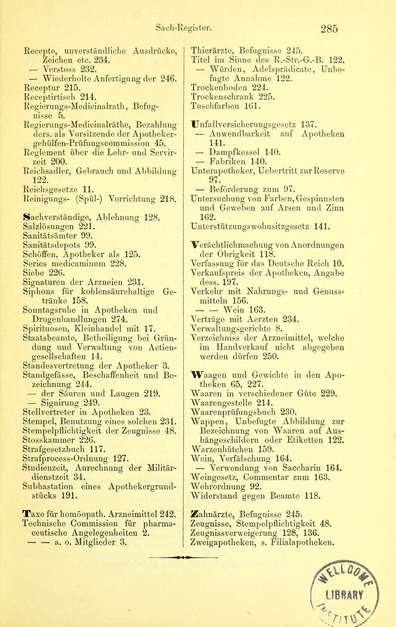 Recepte, unverständliche Ausdrücke, Zeichen etc. 234. — Verstoss 232. — Wiederholte Anfertigung der 246. Receptur 215. Receptirtisch 214. Regierungs-Medicinalrath, Befug- nisse 5. Regierungs-Medicinalräthe, Bezahlung ders. als Vorsitzende der Apotheker- gehülfen-Prüfungscommission 45. Reglement über die Lehr- und Servir- zeit 200. Reichsadler, Gebrauch und Abbildung 122. Reichsgesetze 11. Reinigungs- (Spül-) Vorrichtung 218. Sachverständige, Ablehnung 128. Salzlösungen 221. Sanitätsämter 99. Sanitätsdepots 99. Schöffen, Apotheker als 125. Series medicaminum 228. Siebe 226. Signaturen der Arzneien 231. Siphons für kohlensäurehaltige Ge- tränke 158. Sonntagsruhe in Apotheken und Drogenhandlungen 274. Spirituosen, Kleinhandel mit 17. Staatsbeamte, Betheiligung bei Grün- dung und Verwaltung von Actien- geseilschaften 14. Standesvertretung der Apotheker 3. Standgefässe, Beschaffenheit und Be- zeichnung 244. — der Säuren und Laugen 219. — Signirung 249. Stellvertreter in Apotheken 23. Stempel, Benutzung eines solchen 231. Stempelpflichtigkeit der Zeugnisse 48. Stosskammer 226. Strafgesetzbuch 117. Strafprocess-Ordnung 127. Studienzeit, Anrechnung der Militär- dienstzeit 34. Subhastation eines Apothekergrund- stücks 191. Taxe für homöopath. Arzneimittel 242. Technische Commission für pharma- ceutische Angelegenheiten 2. a. o. Mitglieder 3. Thierärzte, Befugnisse 215. Titel im Sinne des R.-Str.-G.-B. 122. — Würden, Adelsprädicate, Unbe- fugte Annahme 122. Trockenboden 224. Trockenschrank 225. Tuschfarben 161. Unfallversicherungsgesetz 137. — Anwendbarkeit auf Apotheken 141. — Dampfkessel 140. — Fabriken 140. Unterapotheker, Uebertritt zur Reserve 97. — Beförderung zum 97. Untersuchung von Farben, Gespinnsten und Geweben auf Arsen und Zinn 162. Unterstützungswohnsitzgesetz 141. Verächtlichmachung von Anordnungen der Obrigkeit 118. Verfassung für das Deutsche Reich 10. Verkaufspreis der Apotheken, Angabe dess. 197. Verkehr mit Nahrungs- und Genuss- mitteln 156. Wein 163. Verträge mit Aerzten 234. Verwaltungsgerichte 8. Verzeichniss der Arzneimittel, welche im Handverkauf nicht abgegeben werden dürfen 250. Waagen und Gewichte in den Apo- theken 65, 227. WTaaren in verschiedener Güte 229. Waarengestelle 214. Waarenprüfungsbuch 230. Wappen, Unbefugte Abbildung zur Bezeichnung von Waaren auf Aus- hängeschildern oder Etiketten 122. Warzenhütchen 159. Wein, Verfälschung 164. — Verwendung von Saccharin 164. Weingesetz, Commentar zum 163. Wehrordnung 92. Widerstand gegen Beamte 118. Zahnärzte, Befugnisse 245. Zeugnisse, Stempelpflichtigkeit 48. Zeugnissverweigerung 128, 136. Zweigapotheken, s. Filialapotheken.