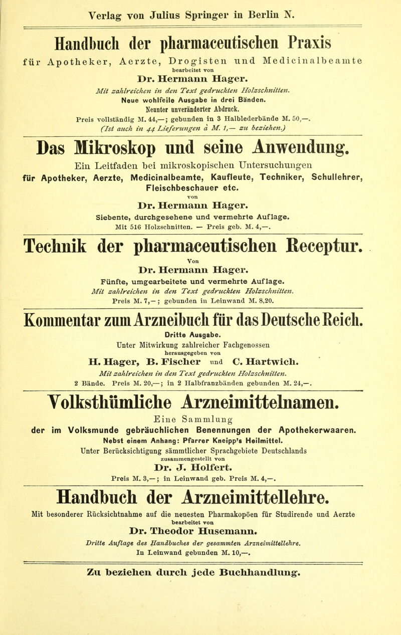 Handbuch der pharmaceutischen Praxis für Apotheker, Aerzte, Drogisten und Medicinalbeamte bearbeitet von Dr. Hermann Hager. Mit sahireichen in den Text gedruckten Holzschnitten. Neue wohlfeile Ausgabe in drei Bänden. Neunter unveränderter Abdruck. Preis vollständig M. 44,—; gebunden in 3 Halblederbände M. 50,—. (Ist auch in 44 Lieferungen a M. i,— zu beziehen.) Das Mikroskop und seine Anwendung. Ein Leitfaden bei mikroskopischen Untersuchungen für Apotheker, Aerzte, Medicinalbeamte, Kaufleute, Techniker, Schullehrer, Fleischbeschauer etc. Dr. Hermann Hager. Siebente, durchgesehene und vermehrte Auflage. Mit 516 Holzschnitten. — Preis geb. M. 4,—. Technik der pharmaceutischen Receptur. Von Dr. Hermann Hager. Fünfte, umgearbeitete und vermehrte Auflage. Mit zahlreichen in den Text gedruckten Holzschnitten. Preis M. 7,—; gebunden in Leinwand M. 8,20. Kommentar zum Arzneibuch für das Deutsche Reich. Dritte Ausgabe. Unter Mitwirkung zahlreicher Fachgenossen herausgegeben von H. Hager, B. Fischer und C. Hartwich. Mit zahlreichen in den Text gedruckten Holzschnitten. 2 Bände. Preis M. 20,—; in 2 Halbfranzbänden gebunden M. 24,—. Yolksthümliche Arzneimittelnamen. Eine Sammlung der im Volksmunde gebräuchlichen Benennungen der Apothekerwaaren. Nebst einem Anhang: Pfarrer Kneipp's Heilmittel. Unter Berücksichtigung sämmtlicher Sprachgebiete Deutschlands zusammengestellt von Dr. J. Holfert. Preis M. 3,—; in Leinwand geb. Preis M. 4,—. Handbuch der Arzneimittellehre. Mit besonderer Rücksichtnahme auf die neuesten Pharmakopoen für Studirende und Aerzte bearbeitet von Dr. Theodor Husemann. Dritte Auflage des Handbuches der gesammten Arzneimittellehre. In Leinwand gebunden M. 10,—.