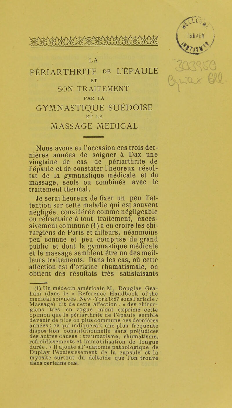 îîiii*^ LA PÉRI ARTHRITE de L'ÉPAULE ^ SON TRAITEMENT \ PAR LA GYMNASTIQUE SUÉDOISE ET LE MASSAGE MÉDICAL Nous avons eu l'occasion ces trois der- nières années de soigner à Dax une vingtaine de cas de périarthrite de l'épaule et de constater l'heureux résul- tat de la gymnastique médicale et du massage, seuls ou combinés avec le traitement thermal. Je serai heureux de fixer un peu l'at- tention sur cette maladie qui est souvent négligée, considérée comme négligeable ou réfraclaire à tout traitement, exces- sivement commune (1) à en croire les chi- rurgiens de Paris et ailleurs, néanmoins peu connue et peu comprise du grand public et dont la gymnastique médicale et le massage semblent être un des meil- leurs traitements. Dans les cas, où cette affection est d'origine rhumatismale, on obtient des résultats très satistaisaots (1) Un médecin américain M. Douglas Gra- ham (dans le « Référence Handbook of the médical scipnces. New -Yorklî^S? sousl'article ; Massage) dit de cette affection ; « des chirur- giens très en vogue m'ont exprimé cette opinion oue la périarthrite de l'épaule semble devenir ae plus en plus commune ces dernières années : ce qui mdiquerait une plus fréquente dispos tion constitutionnelle sans préjudices des autres causes ; trflumatisme, rhumatisme, refroidissements et immobilisation de longue durée. » Il ajoute àl'-matomie pathologique de Duplay l'épaississement de la capsule et la myosite surtout du deltoïde que l'on trouve dans certains cas.