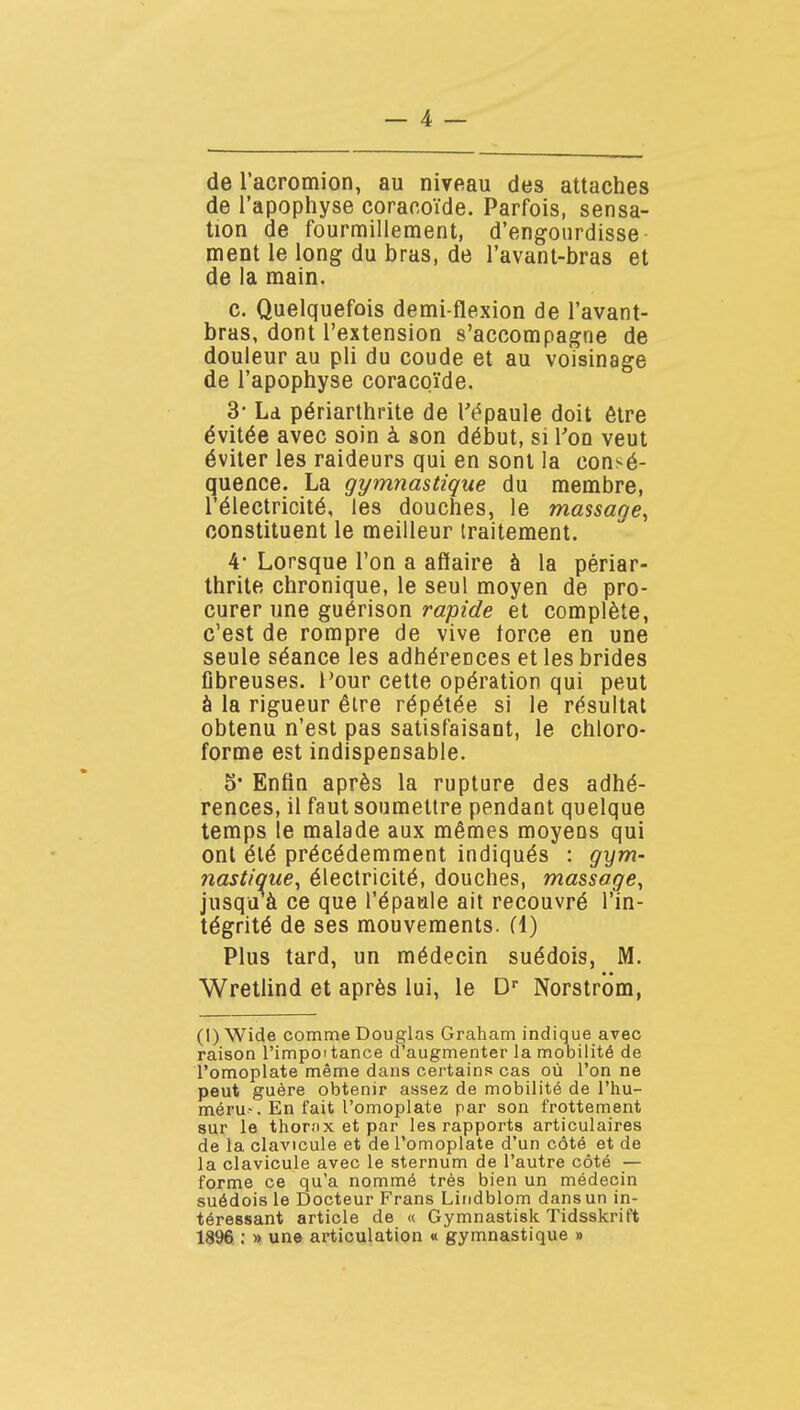 _ 4 — de l'acromion, au niveau des attaches de l'apophyse corar.oïde. Parfois, sensa- tion de fourmillement, d'engourdisse- ment le long du bras, de l'avanl-bras et de la main. c. Quelquefois demi-flexion de l'avant- bras, dont l'extension s'accompagne de douleur au pli du coude et au voisinage de l'apophyse coracoïde. 3- Ld périarthrite de Tépaule doit être évitée avec soin à son début, si l'on veut éviter les raideurs qui en sont la consé- quence. La gymnastique du membre, l'électricité, les douches, le massage^ constituent le meilleur traitement. 4' Lorsque l'on a affaire à la périar- thrite chronique, le seul moyen de pro- curer une guérison rapide et complète, c'est de rompre de vive torce en une seule séance les adhérences et les brides fibreuses. Four cette opération qui peut à la rigueur être répétée si le résultat obtenu n'est pas satisfaisant, le chloro- forme est indispensable. 5' Enfin après la rupture des adhé- rences, il faut soumettre pendant quelque temps le malade aux mêmes moyens qui ont été précédemment indiqués : gym- nastique^ électricité, douches, massage^ jusquà ce que l'épaule ait recouvré l'in- tégrité de ses mouvements, fl) Plus tard, un médecin suédois, M. Wretlind et après lui, le D Norstrom, (I) Wide comme Douglas Graham indique avec raison l'impoitance d'augmenter la mobilité de l'omoplate même dans certains cas où l'on ne peut guère obtenir assez de mobilité de l'hu- méru-. En fait l'omoplate par son frottement sur le thornx et par les rapports articulaires de la clavicule et de l'omoplate d'un côté et de la clavicule avec le sternum de l'autre côté — forme ce qu'a nommé très bien un médecin suédois le Docteur Frans Lindblom dansun in- téressant article de « Gymnastisk Tidsskrift 1896 ; » une articulation « gymnastique »