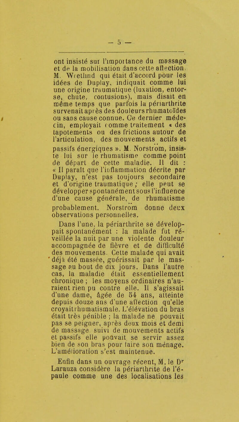 ont insisté sur l'impoitance du massage et de la raobilisaiion dans cette atiection. M. Wreliind qui était d'accord pour les idées de Duplay, indiquait comme lui une origine traumatique (luxation, entor- se, chute, contusions), mais disait en même temps que parfois la pénarthrite survenait api ès des douleurs rhumatoïdes ou sans cause connue. Ce dernier méde- cin, employait ( omme traitement « des tapotements ou des frictions autour de l'articulation, des mouvements actifs et passifs énergiques ». M. Norstrom, insis- te lui sur le rhumatisme comme point de départ de celte maladie. Il dit : « II paraît que l'iuflammation décrite par Duplay, n'est pas toujours secondaire et d'origine traumatique ; elle peut se développer spontanément sous l'influence d'une cause générale, de rhumatisme probablement. Norstrom donne deux observations personnelles. Dans l'une, la périarthrite se dévelop- pait spontanément : la malade fut ré- veillée la nuit par une violente douleur accompagnée de fièvre et de difficulté des mouvements. Cette malade qui avait ' déjà été massée, guérissait par le mas- sage 0u bout de dix jours. Dans l'autre cas, la maladie était essentiellement chronique ; les moyens ordinaires n'au- raient rien pu contre elle. Il s'agissait d'une dame, âgée de 54 ans, atteinte depuis douze ans d'une affection qu'elle croyaitrhumalismale. L'élévation du bras était très pénible ; la malade ne pouvait pas se peigner, après deux mois et demi de massage suivi de mouvements actifs et passifs elle pouvait se servir assez bien de son bras pour faire son ménage. L'amélioration s'est maintenue. Enfin dans un ouvrage récent, M. le D Larauza considère la périarihnte de l'é- paule comme une des localisations les