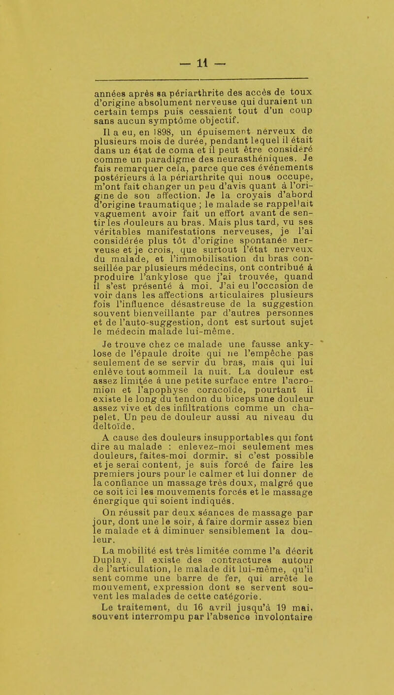 années après sa périarthrite des accès de toux d'origine absolument nerveuse qui duraient un certain temps puis cessaient tout d'un coup sans aucun symptôme objectif. Il a eu, en 1898, un épuisement nerveux de plusieurs mois de durée, pendant lequel il était dans un état de coma et il peut être considéré comme un paradigme des neurasthéniques. Je fais remarquer cela, parce que ces événements postérieurs à la périarthrite qui nous occupe, m'ont fait changer un peu d'avis quant à l'ori- gme de son affection. Je la croyais d'abord d'origine traumatique ; le malade se rappel'ait vaguement avoir fait un effort avant de sen- tir les douleurs au bras. Mais plus tard, vu ses véritables manifestations nerveuses, je l'ai considérée plus tôt d'origine spontanée ner- veuse et je crois, que surtout l'état nerveux du malade, et l'immobilisation du bras con- seillée par plusieurs médecins, ont contribué à produire l'ankylose que j'ai trouvée, quand il s'est présenté à moi. J'ai eu l'occasion de voir dans les affections articulaires plusieurs fois l'influence désastreuse de la suggestion souvent bienveillante par d'autres personnes et de l'auto-suggestion, dont est surtout sujet le médecin malade lui-même. Je trouve chez ce malade une fausse anky- lose de l'épaule droite qui ne l'empêche pas seulement de se servir du bras, mais qui lui enlève tout sommeil la nuit. La douleur est assez limitée à une petite surface entre l'acro- mion et l'apophyse coracoïde, pourtant il existe le long du tendon du biceps une douleur assez vive et des infiltrations comme un cha- pelet. Un peu de douleur aussi au niveau du deltoïde. A cause des douleurs insupportables qui font dire au malade : enlevez-moi seulement mes douleurs, faites-moi dormir, si c'est possible et je serai content, je suis forcé de faire les f>remiers jours pour le calmer et lui donner de a confiance un massage très doux, malgré que ce soit ici les mouvements forcés et le massage énergique qui soient indiqués. On réussit par deux séances de massage par jour, dont une le soir, à faire dormir assez bien le malade et à diminuer sensiblement la dou- leur. La mobilité est très limitée comme l'a décrit Duplay. Il existe des contractures autour de l'articulation, le malade dit lui-même, qu'il sent comme une barre de fer, qui arrête le mouvement, expression dont se servent sou- vent les malades de cette catégorie. Le traitement, du 16 avril jusqu'à 19 mai, souvent interrompu par l'absence involontaire