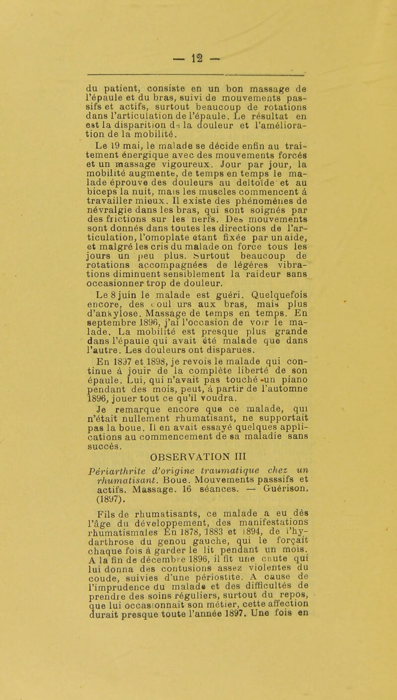 du patient, consiste en un bon massage de l'épaule et du bras, suivi de mouvements pas- sifs et actifs, surtout beaucoup de rotations dans l'articulation de l'épaule. Le résultat en est la disparition d-i la douleur et l'améliora- tion de la mobilité. Le 19 mai, le malade se décide enfin au trai- tement énergique avec des mouvements forcés et un massage vigoureux. Jour par jour, la mobilité augmente, de temps en temps le ma- lade éprouve des douleurs au deltoïde et au biceps la nuit, mais les muscles commencent à travailler mieux. Il existe des phénomènes de névralgie dans les bras, qui sont soignés par des frictions sur les nerfs. Deo mouvements sont donnés dans toutes les directions de l'ar- ticulation, l'omoplate étant fixée par un aide, et malgré les cris du malade on force tous les jours un peu plus, surtout beaucoup de rotations accompagnées de légères vibra- tions diminuent sensiblement la raideur sans occasionner trop de douleur. Le 8 juin le malade est guéri. Quelquefois encore, des i oui urs aux bras, mais plus d'anKylose. Massage de temps en temps. En septembre 1896, j'ai l'occasion de voir le ma- lade. La mobilité est presque plus grande dans l'épaule qui avait été malade que dans l'autre. Les douleurs ont disparues. En 18i)7 et 1898, je revois le malade qui con- tinue à jouir de la complète liberté de son épaule. Lui, qui n'avait pas touché-un piano pendant des mois, peut, à partir de l'automne 1896, jouer tout ce qu'il voudra. Je remarque encore que ce malade, qui n'était nullement rhumatisant, ne supportait pas la boue. Il en avait essayé quelques appli- cations au commencement de sa maladie sans succès. OBSERVATION III Périarthrite d'origine traumatique chez un rhumatisant. Boue. Mouvements passsifs et actifs. Massage. 16 séances. — Guérison, (1897). Fils de rhumatisants, ce malade a eu dès l'âge du développement, des manifestations rhumatismales En 1878, 1883 et i894, de i'hy- darthrose du genou gauche, qui le forçait chaque fois à garder le lit pendant un mois. A la fin de décembie 189B, il fit une cnute qui lui donna des contusions assez violentes du coude, suivies d'une périostite. A cause de l'imprudence du malad» et des difficultés de prendre des soins réguliers, surtout du repos, que lui occasionnait son métier, cette affection durait presque toute l'année 1897. Une fois en