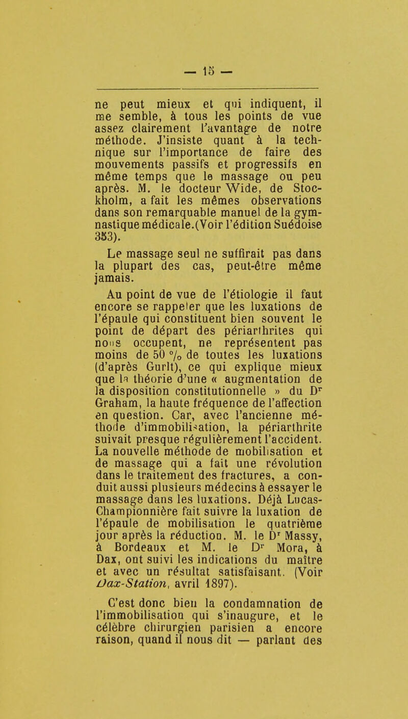 ne peut mieux et qui indiquent, il rae semble, à tous les points de vue assez clairement l'avantage de notre méthode. J'insiste quant à la tech- nique sur l'importance de faire des mouvements passifs et progressifs en même temps que le massage ou peu après. M. le docteur Wide, de Stoc- kholm, a fait les mômes observations dans son remarquable manuel de la gym- nastique médicale.(Voir l'édition Suédoise 383). Le massage seul ne suffirait pas dans la plupart des cas, peut-être même jamais. Au point de vue de l'étiologie il faut encore se rappeler que les luxations de l'épaule qui constituent bien souvent le point de départ des périarihrites qui nous occupent, ne représentent pas moins de 50 % de toutes les luxations (d'après Gurlt), ce qui explique mieux que 1^ théorie d'une « augmentation de la disposition constitutionnelle » du D' Graham, la haute fréquence de l'affection en question. Car, avec l'ancienne mé- thode d'imraobili^îation, la périarthrite suivait presque régulièrement l'accident. La nouvelle méthode de mobilisation et de massage qui a fait une révolution dans le traitement des fractures, a con- duit aussi plusieurs médecins à essayer le massage dans les luxations. Déjà Lucas- Championnière fait suivre la luxation de l'épaule de mobilisation le quatrième jour après la réduction. M. le Massy, à Bordeaux et M. le D» Mora, à Dax, ont suivi les indications du maître et avec un résultat satisfaisant. (Voir Ûax-Station, avril 1897). C'est donc bien la condamnation de l'immobilisatioQ qui s'inaugure, et le célèbre chirurgien parisien a encore raison, quand il nous dit — parlant des