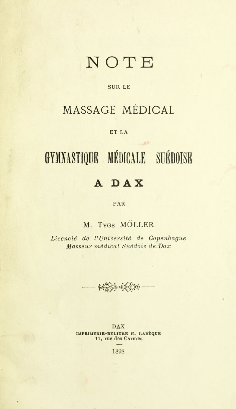 NOTE SUR LE MASSAGE MÉDICAL ET LA GYMNASTIQUE MÉDICALE SUÉDOISE A d a x PAR M. Tyge MÔLLER Licencié de l'Université de Copenhague Masseur médical Suédois de i)ax DAX IMPRIMERIE-RELIURE H. LABÈQOE 11, rue des Carmes 1898