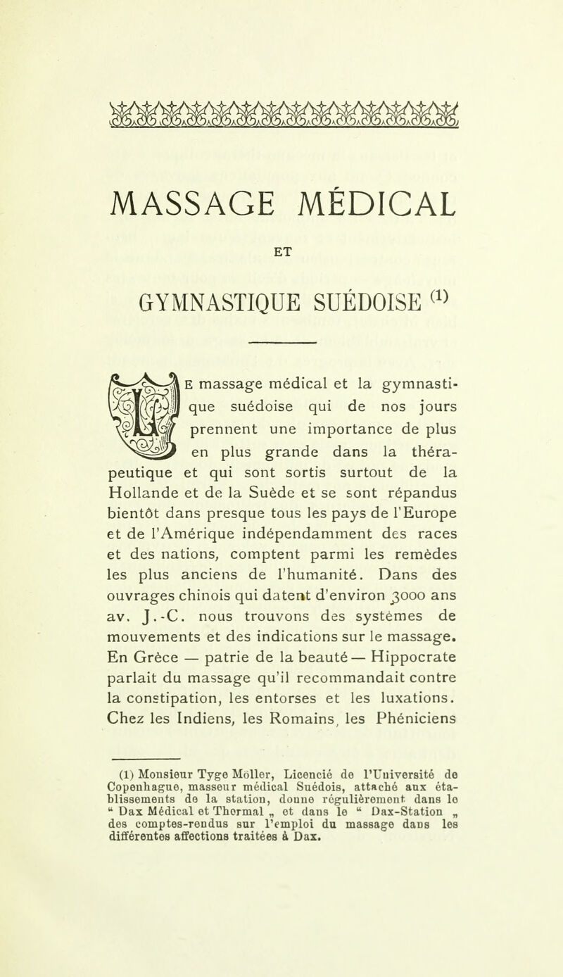 MASSAGE MÉDICAL ET GYMNASTIQUE SUÉDOISE (1) E massage médical et la gymnasti- que suédoise qui de nos jours prennent une importance de plus en plus grande dans la théra- peutique et qui sont sortis surtout de la Hollande et de la Suède et se sont répandus bientôt dans presque tous les pays de l'Europe et de l'Amérique indépendamment des races et des nations, comptent parmi les remèdes les plus anciens de l'humanité. Dans des ouvrages chinois qui datent d'environ j$ooo ans av. J.-C. nous trouvons des systèmes de mouvements et des indications sur le massage. En Grèce — patrie de la beauté— Hippocrate parlait du massage qu'il recommandait contre la constipation, les entorses et les luxations. Chez les Indiens, les Romains, les Phéniciens (1) Monsieur Tygo Mollor, Licencié do l'Université de Copenhague, masseur médical Suédois, attaché aux éta- blissements do la station, donne régulièrement dans lo u Dax Médical et Thermal „ et dans le u Dax-Station „ des comptes-rendus sur l'emploi du massage dans les différentes affections traitées à Dax.