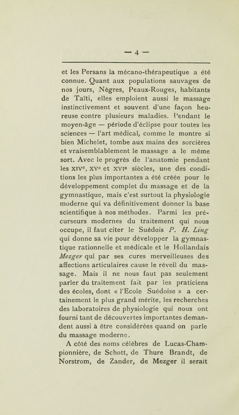 et les Persans la mécano-thérapeutique a été connue. Quant aux populations sauvages de nos jours, Nègres, Peaux-Rouges, habitants de Taïti, elles emploient aussi le massage instinctivement et souvent d'une façon heu- reuse contre plusieurs maladies. Pendant le moyen-âge — période d'éclipsé pour toutes les sciences — l'art médical, comme le montre si bien Michelet, tombe aux mains des sorcières et vraisemblablement le massage a le même sort. Avec le progrès de l'anatomie pendant les XIVe, XVe et XVI« siècles, une des condi- tions les plus importantes a été créée pour le développement complet du massage et de la gymnastique, mais c'est surtout la physiologie moderne qui va définitivement donner la base scientifique à nos méthodes. Parmi les pré- curseurs modernes du traitement qui nous occupe, il faut citer le Suédois P. H. Ling qui donne sa vie pour développer la gymnas- tique rationnelle et médicale et le Hollandais Mezger qui par ses cures merveilleuses des affections articulaires cause le réveil du mas- sage. Mais il ne nous faut pas seulement parler du traitement fait par les praticiens des écoles, dont « l'Ecole Suédoise » a cer- tainement le plus grand mérite, les recherches des laboratoires de physiologie qui nous ont fourni tant de découvertes importantes deman- dent aussi à être considérées quand on parle du massage moderne. A côté des noms célèbres de Lucas-Cham- pionnière, de Schott, de Thure Brandt, de Norstrom, de Zander, de Mezger il serait