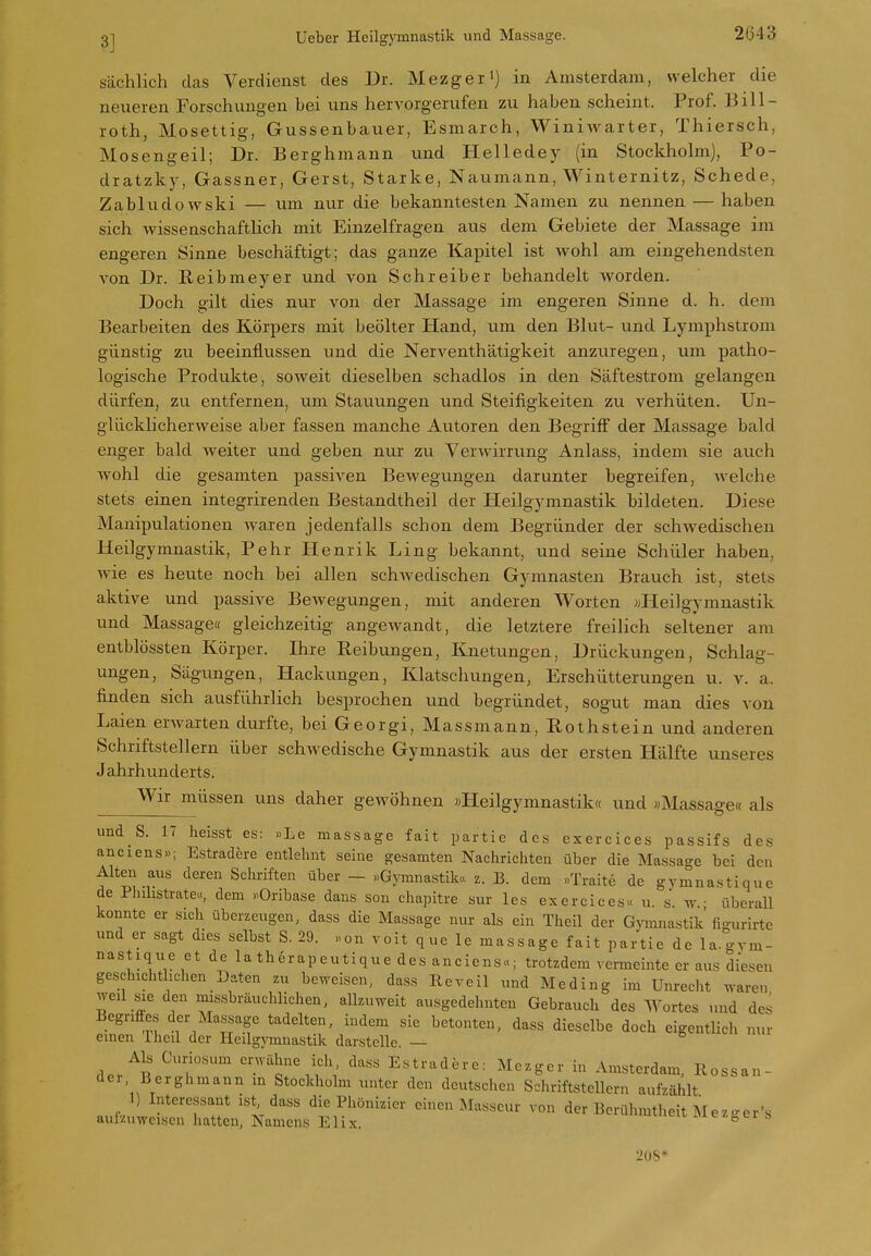 sächlich das Verdienst des Dr. Mezger') in Amsterdam, welcher die neueren Forschungen bei uns hervorgerufen zu haben scheint. Prof. Bill- roth, Mosettig, Gussenbauer, Esmarch, Winiwarter, Thiersch, Mosengeil; Dr. Berghmann und Helledey (in Stockholm), Po- dratzky, Gassner, Gerst, Starke, Naumann, Winternitz, Schede, Zabludowski — um nur die bekanntesten Namen zu nennen — haben sich wissenschaftlich mit Einzelfragen aus dem Gebiete der Massage im engeren Sinne beschäftigt; das ganze Kapitel ist wohl am eingehendsten von Dr. Keibmeyer und von Schreiber behandelt worden. Doch gilt dies nur von der Massage im engeren Sinne d. h. dem Bearbeiten des Körpers mit beölter Hand, um den Blut- und Lymphstroni günstig zu beeinflvissen und die Nerventhätigkeit anzuregen, um patho- logische Produkte, soweit dieselben schadlos in den Säftestrom gelangen dürfen, zu entfernen, um Stauungen und Steifigkeiten zu verhüten. Un- glücklicherweise aber fassen manche Autoren den Begriff der Massage bald enger bald weiter und geben nur zu Verwirrung Anlass, indem sie auch wohl die gesamten passiven Bewegungen darunter begreifen, welche stets einen integrirenden Bestandtheil der Heilgymnastik bildeten. Diese Manipulationen waren jedenfalls schon dem Begründer der schwedischen Heilgymnastik, Pehr Henrik Ling bekannt, und seine Schüler haben, wie es heute noch bei allen schwedischen Gymnasten Brauch ist, stets aktive und passive BeAvegungen, mit anderen Worten «Heilgymnastik und Massage« gleichzeitig angewandt, die letztere freilich seltener am entblössten Körper. Ihre Reibungen, Knetungen, Drückungen, Schlag- ungen, Sägungen, Hackungen, Klatschungen, Erschütterungen u. v. a. finden sich ausführlich besprochen und begründet, sogut man dies von Laien erwarten durfte, bei Georgi, Massmann, Rothstein und anderen Schriftstellern über schwedische Gymnastik aus der ersten Hälfte unseres Jahrhunderts. Wir müssen uns daher gewöhnen «Heilgymnastik« und «Massage« als und S. 17 heisst es: >>Le massage fait partie des exercices passifs des anciens»; Estradere entlehnt seine gesamten Nachrichten über die Massage bei den Alten aus deren Schriften über - «Gymnastik« z. B. dem »Traite de gvmnastique de Phibstrate«, dem »Oribase dans sou chapitre sur les exercices« u. s. w überall konnte er sich überzeugen, dass die Massage nur als ein Theil der Gymnastik figurirte und er sagt dies selbst S. 29. »on voit que le massage fait partie de la.o-ym- nastique et de la therapeutique des anciens«; trotzdem vermeinte er aus diesen geschichthchen Daten zu beweisen, dass Reveil und Meding im Unrecht waren weil sie den missbräuclilichen, allzuweit ausgedehnten Gebrauch des Wortes und des Begriffes der Massage tadelten, indem sie betonten, dass dieselbe doch eigentlich nur emen Thcil der Heilgymnastik darstelle. — Als Curiosum erwähne ich dass Estradere: Mezger in Amsterdam, Rossan- der, Berghmann m Stockholm unter den deutschen Schriftstellern aufzählt 1) Interessant ist dass die Phönizier einen Masseur von der Berühmtheit Mezo-er's aufzuweisen hatten, Namens Elix. uieii, iuez^ei s 20S*