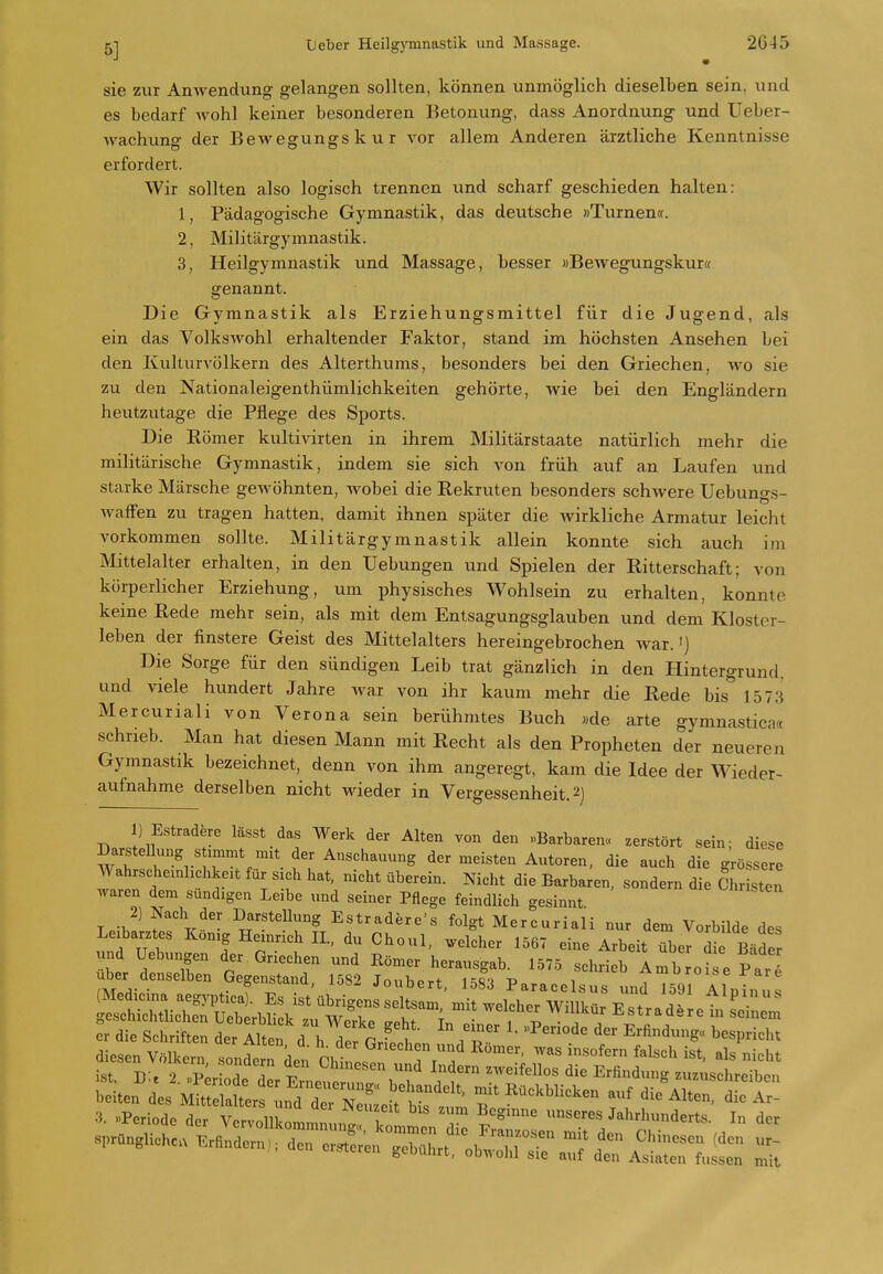 sie zur Anwendung gelangen sollten, können unmöglich dieselben sein, und es bedarf Avohl keiner besonderen Betonung, dass Anordnung und Ueber- wachung der Bewegungskur vor allem Anderen ärztliche Kenntnisse erfordert. Wir sollten also logisch trennen und scharf geschieden halten: 1, Pädagogische Gymnastik, das deutsche »Turnen«. 2, Militärgymnastik. 3, Heilgymnastik und Massage, besser »Bewegungskurct genannt. Die Gymnastik als Erziehungsmittel für die Jugend, als ein das Volkswohl erhaltender Faktor, stand im höchsten Ansehen bei den Kulturvölkern des Alterthums, besonders bei den Griechen, wo sie zu den Nationaleigenthümlichkeiten gehörte, wie bei den Engländern heutzutage die Pflege des Sports. Die Kömer kultivirten in ihrem Militärstaate natürlich mehr die militärische Gymnastik, indem sie sich von früh auf an Laufen und starke Märsche gewöhnten, wobei die Rekruten besonders schwere Uebuno-s- Waffen zu tragen hatten, damit ihnen später die wirkliche Armatur leicht vorkommen sollte. Militärgymnastik allein konnte sich auch im Mittelalter erhalten, in den Hebungen und Spielen der Ritterschaft; von körperlicher Erziehung, um physisches Wohlsein zu erhalten, konnte keine Rede mehr sein, als mit dem Entsagungsglauben und dem Kloster- leben der finstere Geist des Mittelalters hereingebrochen Avar.') Die Sorge für den sündigen Leib trat gänzlich in den Hintergrund, und viele hundert Jahre war von ihr kaum mehr die Rede bis'' 1573 Mercuriali von Verona sein berühmtes Buch «de arte gymnastica« schrieb. Man hat diesen Mann mit Recht als den Propheten der neueren Gymnastik bezeichnet, denn von ihm angeregt, kam die Idee der Wieder- aufnahme derselben nicht wieder in Vergessenheit. 2) 1) Estradere lässt das Werk der Alten von den «Barbaren» zerstört sein; diese Darstellung s immt mit der Anschauung der meisten Autoren, die auch die grössere Wahrscheinhchkeit für sich hat, nicht überein. Nicht die Barbaren, sondern die Chr sten waren dem sündigen Leibe und seiner Pflege feindlich gesinnt T f^'^lr*^'- Estradere's folgt Mercuriali nur dem Vorbilde des Leibarztes König Heinrich IL, du Choul, ..elcher 1567 eine Arbeit über di Bäder er die Schriften der Alten d l^ P ^ i f'''' ' Erfindung« bespricht diesen V Iker itlT'.L Chtest' ''''''' -^^ ist Tt-, 9 i '^onaern den Chinesen und Indern zAveifellos die Erfindung zuzuschreiben