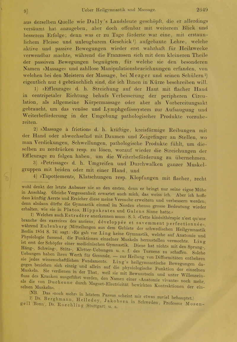aus derselben Quelle Avie Daily's Landsleute geschöpft, die er allerdings versäumt hat anzugeben, aber doch offenbar mit weiterem Blick und besserem Erfolge; denn was er zu Tage forderte war eine, mit erstaun- lichem rieisse und unleugbarem Geschick^) aufgebaute Lehre, welche aktive und passive Bewegungen wieder erst wahrhaft für Heilzwecke verwendbar machte, während die Franzosen sich mit dem kleineren Theile der passiven Bewegungen begnügten, für welche sie den besonderen Namen »Massage« und zahllose Manipulationsbezeichnungen erfanden, von welchen bei den Meistern der Massage, bei Mezger und seinen Schülern-) eigentlich nur 4 gebräuchHch sind, die ich Ihnen in Kürze beschreiben will. 1) «EfFleuragecf d. h. Streichung auf der Haut mit flacher Hand in centripetaler Richtung behufs Verbesserung der peripheren Circu- lation, als allgemeine Körpermassage oder aber als Vorbereitungsakt gebraucht, um das venöse und Lymphgefässsystem zur Aufsaugung und Weiterbeförderung in der Umgebung pathologischer Produkte vorzube- reiten. 2) »Massage ä friction« d. h. kräftige, kreisförmige Reibungen mit der Hand oder abwechselnd mit Daumen und Zeigefinger an Stellen, wo man Verdickungen, Schwellungen, pathologische Produkte fühlt, um die- selben zu zerdrücken resp. zu lösen, worauf wieder die Streichungen der EfFleurage zu folgen haben, um die Weiterbeförderung zu übernehmen. 3) »Petrissage« d. h. Umgreifen und DurchAvalken ganzer Muskel- gruppen mit beiden oder mit einer Hand, und 4) »Tapottementff, Klatschungen resp. Klopfungen mit flacher, recht wohl denkt der letzte Anbauer nie an den ersten, denn er bringt nur seine eigne Mühe m Anschlag. Gleiche Vergessenheit erwartet auch mich, das weiss ich. Aber ich hoffe dass künftig Aerzte und Erzieher diese meine Versuche erweitern und verbessern werden- den« alsdann dürfte die Gymnastik einmal im Norden ebenso grosse Bedeutun- wieder erhalten, wie sie in Piatos, Hippokrates und Galens Sinne hatte« 1) Welches auchEsträdere anerkennen muss: S. 5. «Cette kinesitherapie n'est qu'une brauche des exercices des anciens, developp^e et savemment p erf ectionnee« I8f4l'24 '^^ ^^^^^^^ schwediscL Heilg.-mnastik Berhn 1854 S. 24) sagt: «Es gab vor Ling keine Gjannastik, welche auf Anatomie und fs^eÄsI; '  ^«^^^'^ ^—^^11- vermochte. L n' ^t erst der Schopfer einer medicmischen Gymnastik. Diese hat niclits mit den Sprung-' Hang- Schwing-, Stütz- Kletter-Uebungen u. s f des Turnen. 7„ JIT c ' Hebungen haben ihren Werth für Go^uJo tt i ■^™<^f. schaffen. Solche sie jedes wissenschaftli^ rp^^ndaments T ^^^f«™*^^- ^^behreu gegen beziehen sich einzir,nrarin auf Bewegungen da- Muskeln. Sie verdienen n Tr  ■ ^^^^'^^^^^ Funktion der einzelnen flnss des Kranken a sl fü uf Z  .^^^f ^ unter Willensein- als die von Duchenne durJ^M ^iet El!c^ .einen Muskeln«. Magnet-Electricitat bewirkten Kontraktionen der ein- ?B.^r;;:::a:ry:iS:v ^:nb:r t rr geil :Bonn., Dr. lloechling (Stuttgart : ^ ^^-«f--' —