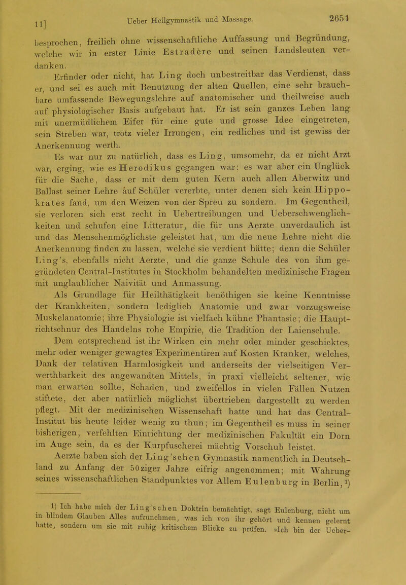 besprochen, freilich ohne wissenschcaftliche Auffassung und Begründung, Avelche wir in erster Linie Est rädere und seinen Landsleuten ver- danken. Erfinder oder nicht, hat Ling doch unbestreitbar das Verdienst, dass er, und sei es auch mit Benutzung der alten Quellen, eine sehr brauch- bare umfassende Bewegungslehre auf anatomischer und theilweise auch auf physiologischer Basis aufgebaut hat. Er ist sein ganzes Leben lang mit unermüdlichem Eifer für eine gute und grosse Idee eingetreten, sein Streben war, trotz vieler Irrungen, ein redliches und ist gewiss der Anerkennung werth. Es war nur zu natürlich, dass es Ling, umsomehr, da er nicht Arzt war, erging, wie esHerodikus gegangen war: es war aber ein Unglück für die Sache, dass er mit dem guten Kern auch allen Aberwitz und Ballast seiner Lehre auf Schüler vererbte, unter denen sich kein Hippo- krates fand, um den Weizen von der Spreu zu sondern. Im Gegentheil, sie verloren sich erst recht in Uebertreibungen und Ueberschwenglich- keiten und schufen eine Litteratur, die für uns Aerzte unverdaulich ist und das Menschenmöglichste geleistet hat, um die neue Lehre nicht die Anerkennung finden zu lassen, welche sie verdient hätte; denn die Schüler Ling's, ebenfalls nicht Aerzte, und die ganze Schule des von ihm ge- gründeten Centrai-Institutes in Stockholm behandelten medizinische Fragen mit unglaublicher Naivität und Anmassung. Als Grundlage für Heilthätigkeit benöthigen sie keine Kenntnisse der Krankheiten, sondern lediglich Anatomie und zwar vorzugsweise Muskelanatomie; ihre Physiologie ist vielfach kühne Phantasie; die Haupt- richtschnur des Handelns rohe Empirie, die Tradition der Laienschule. Dem entsprechend ist ihr Wirken ein mehr oder minder geschicktes, mehr oder weniger gewagtes Experimentiren auf Kosten Kranker, welches, Dank der relativen Harmlosigkeit und anderseits der vielseitigen Ver- werthbarkeit des angewandten Mittels, in praxi vielleicht seltener, wie man erwarten sollte, Schaden, und zweifellos in vielen Fällen Nutzen stiftete, der aber natürlich möglichst übertrieben dargestellt zu werden pflegt. Mit der medizinischen Wissenschaft hatte und hat das Centrai- Institut bis heute leider wenig zu thun; im Gegentheil es muss in seiner bisherigen, verfehlten Einrichtung der medizinischen Fakultät ein Dorn im Auge sein, da es der Kurpfuscherei mächtig Vorschub leistet. Aerzte haben sich der Ling'schen Gymnastik namentlich in Deutsch- land zu Anfang der 50ziger Jahre eifrig angenommen; mit Wahrung seines wissenschaftlichen Standpunktes vor Allem Eulenburg in Berlin, i) _ 1) Ich habe mich der Ling'schen Doktrin bemächtigt, sagt Eulenburg, nicht um in bhndem Glauben AUes aufzunehmen, ,vas ich von ilu gehört und kennen gelernt hatte, sondern um sie mit ruhig kritischem Blicke zu prüfen. «Ich bin der Ucber-