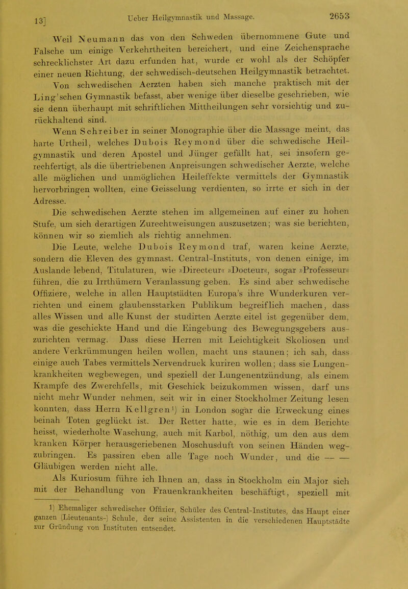 Weil Neu mann das von den Schweden übernommene Gute und Falsche um einige Verkehrtheiten bereichert, und eine Zeichensprache schrecklichster Art dazu erfunden hat, wurde er Avohl als der Schöpfer einer neuen Richtung, der schwedisch-deutschen Heilgymnastik betrachtet. Von schwedischen Aerzten haben sich manche praktisch mit der Ling'schen Gymnastik befasst, aber wenige über dieselbe geschrieben, wie sie denn überhaupt mit schriftlichen Mittheilungen sehr vorsichtig und zu- rückhaltend sind. Wenn Schreiber in seiner Monographie über die Massage meint, das harte Urtheil, welches Dubois E-eymond über die schwedische Heil- gymnastik und deren Apostel und Jünger gefällt hat, sei insofern ge- rechfertigt, als die übertriebenen Anpreisungen schwedischer Aerzte, welche alle möglichen und unmöglichen Heileffekte vermittels der Gymnastik hervorbringen wollten, eine Geisselung verdienten, so irrte er sich in der Adresse. Die schwedischen Aerzte stehen im allgemeinen auf einer zu hohen Stufe, um sich derartigen Zurechtweisungen auszusetzen; Avas sie berichten, können Avir so ziemlich als richtig annehmen. Die Leute, Avelche Dubois Reymond traf, waren keine Aerzte, sondern die Eleven des gymnast. Centrai-Instituts, von denen einige, im Auslande lebend, Titulaturen, Avie «Directeur« »Docteur«, sogar »Professevirtf führen, die zu Irrthümern Veranlassung geben. Es sind aber schAvedische Offiziere, welche in allen Hauptstädten Eviropa's ihre Wunderkuren A'er- richten und einem glaubensstarken Publikum begreiflich machen, dass alles Wissen und alle Kunst der studirten Aerzte eitel ist gegenüber dem, Avas die geschickte Hand und die Eingebung des Bewegungsgebers aus- zurichten vermag. Dass diese Herren mit Leichtigkeit Skoliosen und andere Verkrümmungen heilen Avollen, macht uns staunen; ich sah, dass einige auch Tabes vermittels Nervendruck kuriren wollen; dass sie Lungen- krankheiten Avegbewegen, und speziell der Lungenentzündung, als einem Krämpfe des ZAverchfells, mit Geschick beizukommen wissen, darf uns nicht mehr Wunder nehmen, seit Avir in einer Stockholmer Zeitung lesen konnten, dass Herrn Kellgren') in London sogar die Erweckung eines beinah Toten geglückt ist. Der Retter hatte, Avie es in dem Berichte heisst, Aviederholte Waschung, auch mit Karbol, nöthig, um den aus dem kranken Körper herausgeriebenen Moschusduft von seinen Händen Aveg- zubringen. Es passiren eben alle Tage noch Wunder, und die Gläubigen werden nicht alle. Als Kuriosum führe ich Ihnen an, dass in Stockholm ein Major sich mit der Behandlung von Frauenkrankheiten beschäftigt, speziell mit 1) Ehemaliger schwedischer Offizier, Schüler des Central-Institiites, das Haupt einer ganzen (Lieutenants-) Schule, der seine Assistenten in die verschiedenen Hauptstädte zur Gründung von Instituten entsendet.