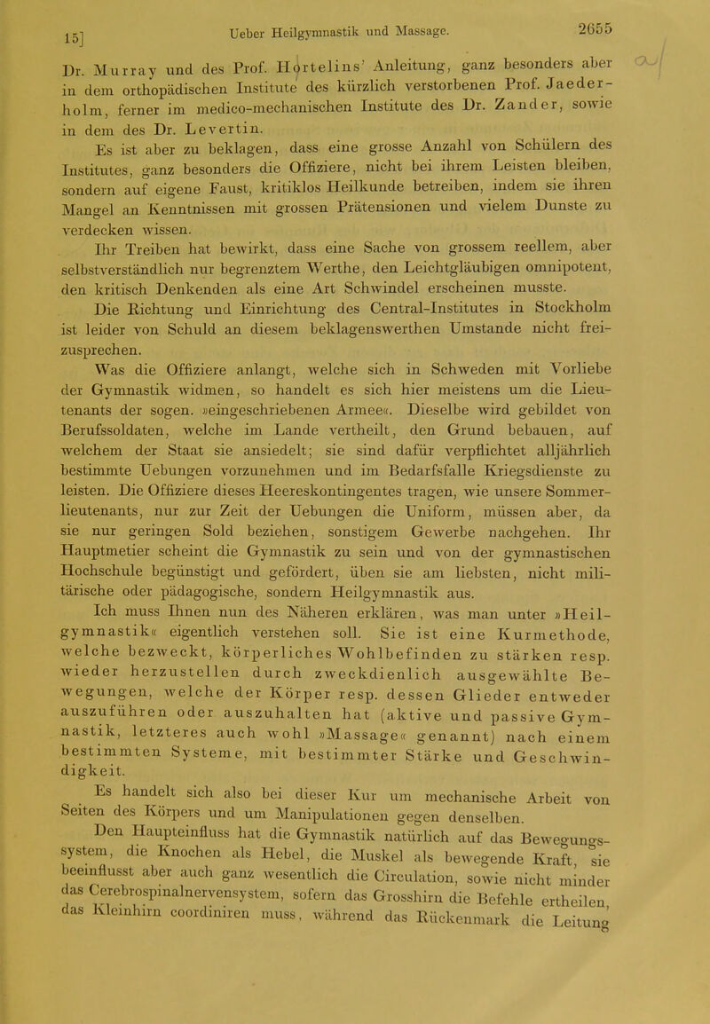 15] Dr. Murray und des Prof. Hortelins' Anleitung, ganz besonders aber in dem orthopädischen Institute des kürzlich verstorbenen Prof. Jaeder- holm, ferner im medico-mechanischen Institute des Dr. Zander, sowie in dem des Dr. Levertin. Es ist aber zu beklagen, dass eine grosse Anzahl von Schülern des Institvites, ganz besonders die Offiziere, nicht bei ihrem Leisten bleiben, sondern auf eigene Faust, kritiklos Heilkunde betreiben, indem sie ihren Mano-el an Kenntnissen mit grossen Prätensionen und vielem Dunste zu verdecken wissen. Ihr Treiben hat bewirkt, dass eine Sache von grossem reellem, aber selbstverständlich nur begrenztem Werthe, den Leichtgläubigen omnipotent, den kritisch Denkenden als eine Art Schwindel erscheinen musste. Die Richtung vind Einrichtung des Centrai-Institutes in Stockholm ist leider von Schuld an diesem beklagenswerthen Umstände nicht frei- zusprechen. Was die Offiziere anlangt, welche sich in Schweden mit Vorliebe der Gymnastik widmen, so handelt es sich hier meistens um die Lieu- tenants der sogen, »eingeschriebenen Armee«. Dieselbe wird gebildet von Berufssoldaten, welche im Lande vertheilt, den Grund bebauen, auf welchem der Staat sie ansiedelt; sie sind dafür verpflichtet alljährlich bestimmte Uebungen vorzunehmen und im Bedarfsfalle Kriegsdienste zu leisten. Die Offiziere dieses Heereskontingentes tragen, wie unsere Sommer- lieutenants, nur zur Zeit der Uebungen die Uniform, müssen aber, da sie nur geringen Sold beziehen, sonstigem Gewerbe nachgehen. Ihr Hauptmetier scheint die Gymnastik zu sein xind von der gymnastischen Hochschule begünstigt und gefördert, üben sie am liebsten, nicht mili- tärische oder pädagogische, sondern Heilgymnastik aus. Ich muss Ihnen nun des Näheren erklären, was man unter »Heil- gymnastik« eigentlich verstehen soll. Sie ist eine Kurmethode, welche bezweckt, körperliches Wohlbefinden zu stärken resp. wieder herzustellen durch zweckdienlich ausgewählte Be- wegungen, welche der Körper resp. dessen Glieder entweder auszuführen oder auszuhalten hat (aktive und passive Gym- nastik, letzteres auch wohl «Massage« genannt) nach einem bestimmten Systeme, mit bestimmter Stärke und Geschwin- digkeit. Es handelt sich also bei dieser Kur um mechanische Arbeit von Seiten des Körpers und um Manipulationen gegen denselben. Den Haupteinfluss hat die Gymnastik natürlich auf das Beweguno-s- system, die Knochen als Hebel, die Muskel als bewegende Kraft sie beeinflusst aber auch ganz wesentlich die Circulation, sowie nicht minder das Cerebrospmalnervensystem, sofern das Grosshirn die Befehle ertheilen das Kleinhirn coordiniren muss, während das Rückenm^uk die Leituna