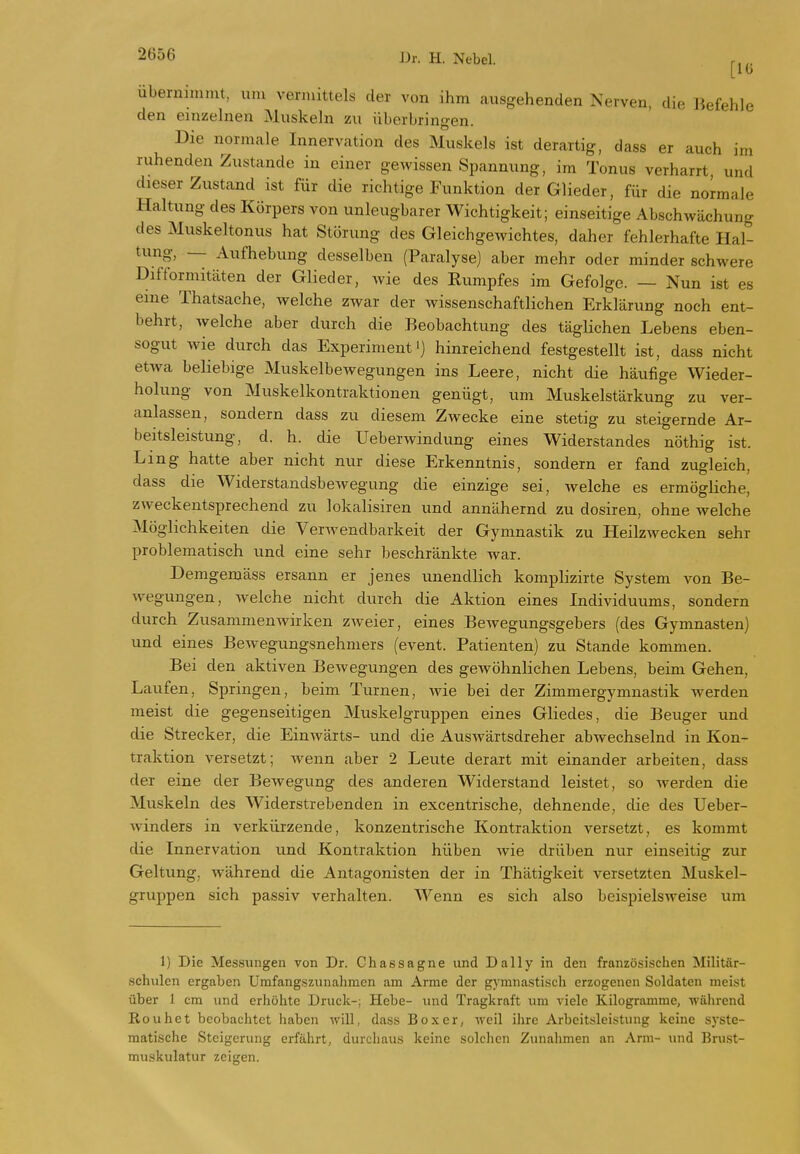 [10 übernimmt, um vermittels der von ihm ausgehenden Nerven, die Jiefehle den emzehien Muskehi zu überbringen. Die normale Innervation des Muskels ist derartig, dass er auch im ruhenden Zustande in einer gewissen Spannung, im Tonus verharrt, und dieser Zustand ist für die richtige Funktion der Glieder, für die normale Haltung des Körpers von unleugbarer Wichtigkeit; einseitige Abschwächung des Muskeltonus hat Störung des Gleichgewichtes, daher fehlerhafte Hal- tung, — Aufhebung desselben (Paralyse) aber mehr oder minder schwere Difformitäten der Glieder, Avie des Rumpfes im Gefolge. — Nun ist es eme Thatsache, welche zwar der wissenschaftlichen Erklärung noch ent- behrt, welche aber durch die Beobachtung des tägHchen Lebens eben- sogut wie durch das Experiment') hinreichend festgestellt ist, dass nicht etwa beliebige Muskelbewegungen ins Leere, nicht die häufige Wieder- holung von Muskelkontraktionen genügt, um Muskelstärkung zu ver- anlassen, sondern dass zu diesem Zwecke eine stetig zu steigernde Ar- beitsleistung, d. h. die Ueberwindung eines Widerstandes nöthig ist. Ling hatte aber nicht nur diese Erkenntnis, sondern er fand zugleich, dass die Widerstandsbewegung die einzige sei, welche es ermögliche, zweckentsprechend zu lokalisiren und annähernd zu dosiren, ohne welche Möglichkeiten die Verwendbarkeit der Gymnastik zu Heilzwecken sehr problematisch und eine sehr beschränkte war. Demgemäss ersann er jenes unendlich komplizirte System von Be- wegungen, welche nicht durch die Aktion eines Individuums, sondern durch Zusammenwirken zweier, eines Bewegungsgebers (des Gymnasten) und eines Bewegungsnehmers (event. Patienten) zu Stande kommen. Bei den aktiven Bewegungen des gewöhnlichen Lebens, beim Gehen, Laufen, Springen, beim Turnen, Avie bei der Zimmergymnastik werden meist die gegenseitigen Muskelgruppen eines Gliedes, die Beuger und die Strecker, die EiuAvärts- und die AusAvärtsdreher abwechselnd in Kon- traktion versetzt; wenn aber 2 Leute derart mit einander arbeiten, dass der eine der Bewegung des anderen Widerstand leistet, so Averden die Muskeln des Widerstrebenden in excentrische, dehnende, die des Ueber- winders in verkürzende, konzentrische Kontraktion versetzt, es kommt die Innervation und Kontraktion hüben Avie drüben nur einseitig zur Geltung, Avährend die Antagonisten der in Thätigkeit versetzten Muskel- gruppen sich passiv verhalten. Wenn es sich also beispielsAveise um I) Die Messungen von Dr. Chassagne und Daily in den französischen Militär- schulen ergaben Umfang.szunahraen am Arme der gymnastisch erzogenen Soldaten meist über 1 cm und erhöhte Druck-; Hebe- und Tragkraft um A'iele Kilogramme, AVährend Rouhet beobachtet haben Avill, dass Boxer, Aveil ihre Arbeitsleistung keine s)-ste- raatische Steigerung erfährt, durcliaus keine solchen Zunahmen an Arm- imd Brust- mu.skulatur zeigen.