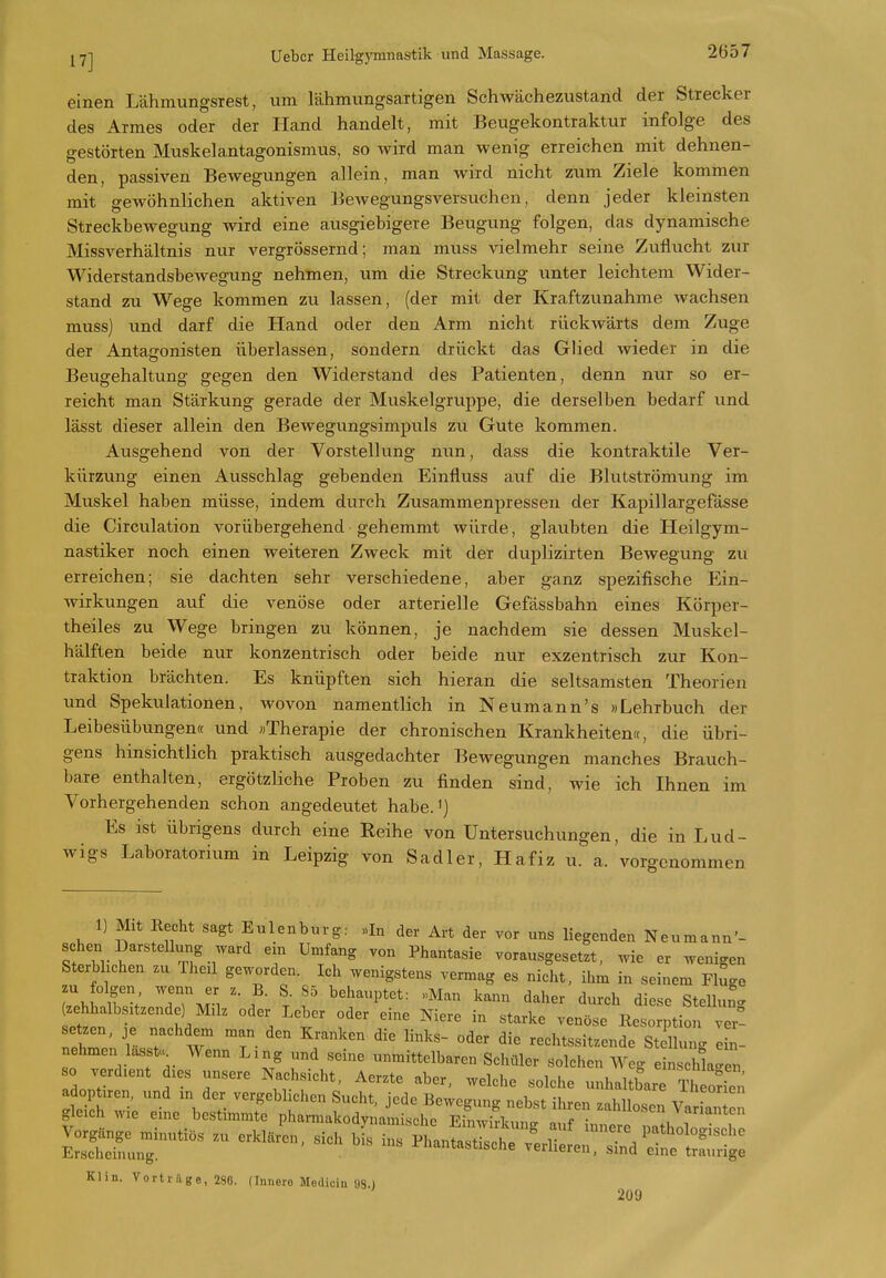 einen Lähmungsrest, um lähmungsartigen Schwächezustand der Strecker des Armes oder der Hand handelt, mit Beugekontraktur infolge des gestölten Muskelantagonismus, so wird man wenig erreichen mit dehnen- den, passiven Bewegungen allein, man wird nicht zum Ziele kommen mit gewöhnlichen aktiven Bewegungsversiichen, denn jeder kleinsten Streckbewegung wird eine ausgiebigere Beugung folgen, das dynamische Missverhältnis nur vergrössernd; man muss vielmehr seine Zuflucht zvir Widerstandsbewegung nehmen, um die Streckung unter leichtem Wider- stand zu Wege kommen zu lassen, (der mit der Kraftzunahme wachsen muss] und darf die Hand oder den Arm nicht rückwärts dem Zuge der Antagonisten überlassen, sondern drückt das Glied wieder in die Beugehaltung gegen den Widerstand des Patienten, denn nur so er- reicht man Stärkung gerade der Muskelgruppe, die derselben bedarf und lässt dieser allein den Bewegungsimpuls zu Gute kommen. Ausgehend von der Vorstellung nun, dass die kontraktile Ver- kürzung einen Ausschlag gebenden Einfluss auf die Blutströmung im Muskel haben müsse, indem durch Zusammenpressen der Kapillargefässe die Circulation vorübergehend gehemmt würde, glaubten die Heilgym- nastiker noch einen weiteren Zweck mit der duplizirten Bewegung zu erreichen; sie dachten sehr verschiedene, aber ganz spezifische Ein- wirkungen auf die venöse oder arterielle Gefässbahn eines Körper- theiles zu Wege bringen zu können, je nachdem sie dessen Muskel- hälften beide nur konzentrisch oder beide nur exzentrisch zur Kon- traktion brächten. Es knüpften sich hieran die seltsamsten Theorien und Spekulationen, Avovon namentlich in Neumann's »Lehrbuch der Leibesübungen« und «Therapie der chronischen Krankheiten «, die übri- gens hinsichtlich praktisch ausgedachter Bewegungen manches Brauch- bare enthalten, ergötzliche Proben zu finden sind, wie ich Ihnen im Vorhergehenden schon angedeutet habe.^) Es ist übrigens durch eine Reihe von Untersuchungen, die in Lud- wigs Laboratorium in Leipzig von Sadler, Hafiz u. a. vorgenommen 1) Mit Recht sagt Eulenburg: «In der Art der vor uns liegenden Neumann'- schen Darstellung ward em Umfang von Phantasie vorausgesetzt, wie er wenigen Sterbhchen .u Theil geworden. Ich wenigstens vermag es nicht, ihm in seinem Fluge zu folgen wenn er z. B. S. 85 behauptet: «Man kann daher durch diese Stellut (zehhalbsxtzende) Müz oder Leber oder eine Niere in starke venöse Resorption ve^ setzen, je nachdem man den Kranken die links- oder die rechtssitzende St 1 ung 2- nehmen lasst. Wenn Ling und seine unmittelbaren Scliüler solchen Weg einschl'en so verdient dies unsere Nachsicht, Aerzte aber, welche solche unhaltbare Theorien a optiren, und m der vergeblichen Sucht, jede Bewegung nebst ihren zahllosen Va an gleich wie eine bestimmte pharmakodynamische Einwirkung auf innere ra holoX^^^^^^^^ ESrunT' ^^^»^^ vllieren;i7eÄg: Klin. Vortrage, 280. flnnero Medioin 98.J