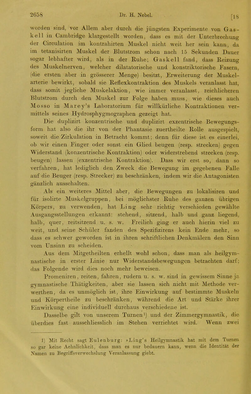 [18 worden sind, vor Allem aber durch die jüngsten Experimente von Gas- kell in Cambridge klargestellt worden, dass es mit der Unterbrechung der Circxilation im kontrahirten Muskel nicht weit her sein kann, da im tetanisirten Muskel der Blutstrom schon nach 15 Sekunden Dauer sogar lebhafter wird, als in der Ruhe; Gas kell fand, dass Reizung des Muskelnerven, welcher diktatorische und konstriktorische Fasern, (die ersten aber in grösserer Menge) besitzt, Erweiterung der Muskel- arterie bewirkt, sobald sie Reflexkontraktion des Muskels veranlasst hat, dass somit jegliche Mviskelaktion, wie immer veranlasst, reichlicheren Blutstrom dvirch den Muskel zur Folge haben muss, wie dieses auch Mosso in Marey's Laboratorium für willkürliche Kontraktionen ver- mittels seines Hydrosphygmographen gezeigt hat. Die duplizirt konzentrische und duplizirt exzentrische Bewegungs- form hat also die ihr von der Phantasie zuertheilte Rolle ausgespielt, soweit die Zirkulation in Betracht kommt; denn für diese ist es einerlei, ob wir einen Finger oder sonst ein Glied beugen (resp. strecken) gegen Widerstand (konzentrische Kontraktion) oder widerstrebend strecken (resp. beugen) lassen (exzentrische Kontraktion). Dass wir erst so, dann so verfahren, hat lediglich den Zweck die Bewegung im gegebenen Falle auf die Beuger (resp. Strecker) zu beschränken, indem wir die Antagonisten gänzlich ausschalten. Als ein weiteres Mittel aber, die Bewegungen zu lokalisiren und für isolirte Muskelgruppen, bei möglichster Ruhe des ganzen übrigen Körpers, zu verwenden, hat Ling sehr richtig verschieden gewählte Ausgangsstellungen erkannt: stehend, sitzend, halb und ganz liegend, halb, quer, reitsitzend u. s. w. Freilich ging er auch hierin viel zu weit, und seine Schüler fanden des Spezifizirens kein Ende mehr, so dass es schwer geworden ist in ihren schriftlichen Denkmälern den Sinn vom Unsinn zu scheiden. Aus dem jMitgetheilten erhellt wohl schon, dass man als heilgym- nastische in erster Linie nur Widerstandsbewegungen betrachten darf; das Folgende wird dies noch mehr beweisen. Promeniren, reiten, fahren, rudern u. s. av. sind in gewissem Sinne ja gymnastische Thätigkeiten, aber sie lassen sich nicht mit Methode ver- werthen, da es unmöglich ist, ihre Einwirkung auf bestimmte Muskeln und Körpertheile zu beschränken, während die Art und Stärke ihrer Einwirkung eine individuell durchaus verschiedene ist. Dasselbe gilt von unserem Turneni) und der Zimmergymnastik, die überdies fast ausschliesslich im Stehen verrichtet wird. Wenn zwei 1) Mit Kccht sagt Eulenburg: »Ling's Heilgymnastik hat mit dem Turnen so gar keine Aehnlichkeit, dass man es nur bedauern kann, wenn die Identität der Namen zu BegrifFsverwechslung Veranlas.sung giebt.