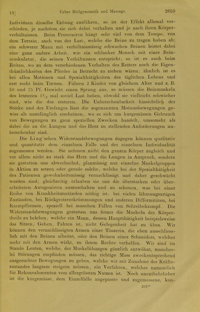 Individuen dieselbe Uebung ausführen, so ist der Effekt allemal ver- schieden, je nachdem sie sich dabei verhalten und je nach ihren Körper- verhältnissen. Beim Promeniren hängt sehr viel von dem Tempo, von dem Terrain, auch von der Last, welche die Beine zu tragen haben ab; ein schwerer Mann mit verhältnismässig schwachen Beinen leistet dabei eine ganz andere Arbeit, wie ein schlanker Mensch mit einer Bein- muskulatur, die seinen Verhältnissen entspricht; so ist es auch beim Reiten, wo zu dem verschiedenen Verhalten des Reiters noch die Eigen- thümlichkeiten des Pferdes in Betracht zu ziehen wären; ähnlich ist es bei allen Motionen xmd Spezialthätigkeiten des täglichen Lebens und erst recht beim Turnen. Führen 2 Kinder von gleichem Alter und z. B. 50 und 75 Pf. Gewicht einen Sprung aus, so müssen die Beinmuskeln des letzteren 1^2 J^i^-l soviel Last heben, obwohl sie vielleicht schwächer sind, wie die des ersteren. Die Unberechenbarkeit hinsichtlich der Stärke und des Umfanges lässt die sogenannten Motionsbewegungen ge- wiss als unzulänglich erscheinen, wo es sich um kurgemässen Gebrauch von Bewegungen zu ganz speziellen Zwecken handelt, umsomehr als dabei die an die Lungen und das Herz zu stellenden Anforderungen un- berechenbar sind. Die Ling'sehen Widerstandsbewegungen dagegen können qualitativ und quantitativ dem einzelnen Falle und der einzelnen Individualität zugemessen werden. Sie nehmen nicht den ganzen Körper zugleich und vor allem nicht zu stark das Herz und die Lungen in Anspruch, sondern sie gestatten uns abwechselnd, planmässig nur einzelne Muskelgruppen in Aktion zu setzen oder gerade solche, welche bei der Spezialthätigkeit des Patienten gewohnheitsmässig vernachlässigt und daher geschwächt worden sind; gleichzeitig erlauben sie uns die überstarken oder über- arbeiteten Antagonisten auszuschalten und zvi schonen, was bei einer Reihe von Krankheitszuständen nöthig ist: bei vielen lähmungsartigen Zuständen, bei Rückgratsverkrümmungen und anderen Difformitäten, bei Krampfformen, speziell bei manchen Fällen von Schreibekrampf. Die Widerstandsbewegungen gestatten uns ferner die Muskeln der Körper- theile zu beleben, welche ein Mann, dessen Hauptthätigkeit beispielsweise das Sitzen, Gehen, Fahren ist, nicht Gelegenheit hat zu üben. Wir können den vernachlässigten Armen einer Tänzerin, die eben ausschliess- lich mit den Beinen arbeitet, oder den Beinen eines Schneiders, welcher mehr mit den Armen wirkt, zu ihrem Rechte verhelfen. Wir sind im Stande Leuten, welche, der Muskelübungen gänzlich entwöhnt, mancher- lei Störungen empfinden müssen, das richtige Mass zweckentsprechend ausgesuchter Bewegungen zu geben, welche wir mit Zunahme des Kräfte- zustandes langsam steigern müssen, ein Verfahren, welches namentlich für Rekonvalescenten vom allergrössten Nutzen ist. Noch unentbehrlicher ist die kurgemässe, dem Einzelfalle angepasste und zugemessene, kon- 209*