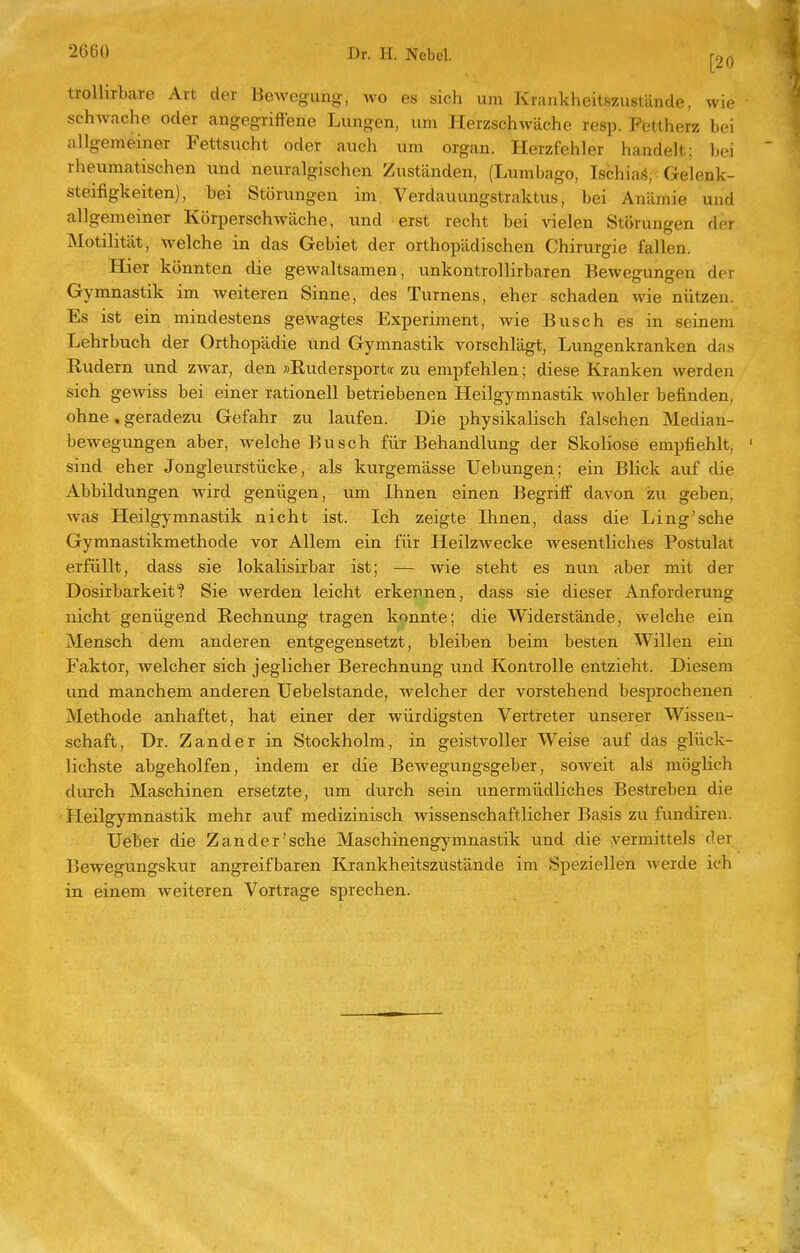 trollirbare Art der BeAvegung, wo es sich um Krankheitszustände, wie sehwache oder angegriffene Lungen, um Herzschwäche resp. Fettherz bei allgemeiner Fettsucht oder auch um organ. Herzfehler handelt; bei rheumatischen und neuralgischen Zuständen, (Lumbago, IschiaS,: Gelenk- steifigkeiten), bei Störungen im, Verdauungstraktus, bei Anämie und allgemeiner Körperschwäche, und erst recht bei vielen Störungen der Motilität, welche in das Gebiet der orthopädischen Chirurgie fallen. Hier könnten die gewaltsamen, unkontrollirbaren Bewegungen der Gymnastik im weiteren Sinne, des Turnens, eher schaden wie nützen. Es ist ein mindestens gewagtes Experiment, wie Busch es in seinem Lehrbuch der Orthopädie und Gymnastik vorschlägt. Lungenkranken da.s Rudern und zwar, den »Rudersport« zu empfehlen; diese Kranken werden sich gewiss bei einer rationell betriebenen Heilgymnastik wohler befinden, ohne, geradezu Gefahr zu laufen. Die physikalisch falschen Median- bewegungen aber, welche Busch für Behandlung der Skoliose empfiehlt, ' sind eher Jongleurstücke, als kurgemässe Uebungen; ein Blick auf die Abbildungen wird genügen, um Ihnen einen Begriff davon zu geben, was Heilgymnastik nicht ist. Ich zeigte Ihnen, dass die Ling'sche Gymnastikmethode vor Allem ein für Heilzwecke wesentliches Postulat erfüllt, dass sie lokalisirbar ist; — wie steht es nun aber mit der Dosirbarkeit? Sie werden leicht erkennen, dass sie dieser Anforderung nicht genügend Rechnung tragen konnte; die Widerstände, welche ein Mensch dem anderen entgegensetzt, bleiben beim besten Willen ein Faktor, welcher sich jeglicher Berechnimg und Kontrolle entzieht. Diesem und manchem anderen Uebelstande, welcher der vorstehend besprochenen Methode anhaftet, hat einer der würdigsten Vertreter unserer Wissen- schaft, Dr. Zander in Stockholm, in geistvoller Weise auf das glück- lichste abgeholfen, indem er die BeAvegungsgeber, soweit als möglich durch Maschinen ersetzte, um durch sein unermüdliches Bestreben die Heilgymnastik mehr auf medizinisch wissenschaftlicher Basis zu fundiren. Ueber die Zander'sehe Maschinengymnastik und die vermittels der Bewegungskur angreifbaren Krankheitszustände im Speziellen werde ich in einem weiteren Vortrage sprechen.