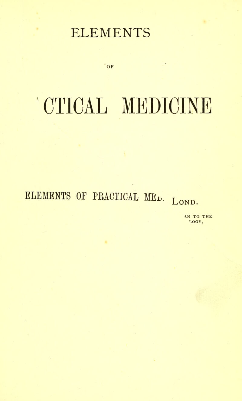 *OF CTICAL MEDICINE ELEMENTS OF PRACTICAL MEi.. \N TO THE '-OGY,