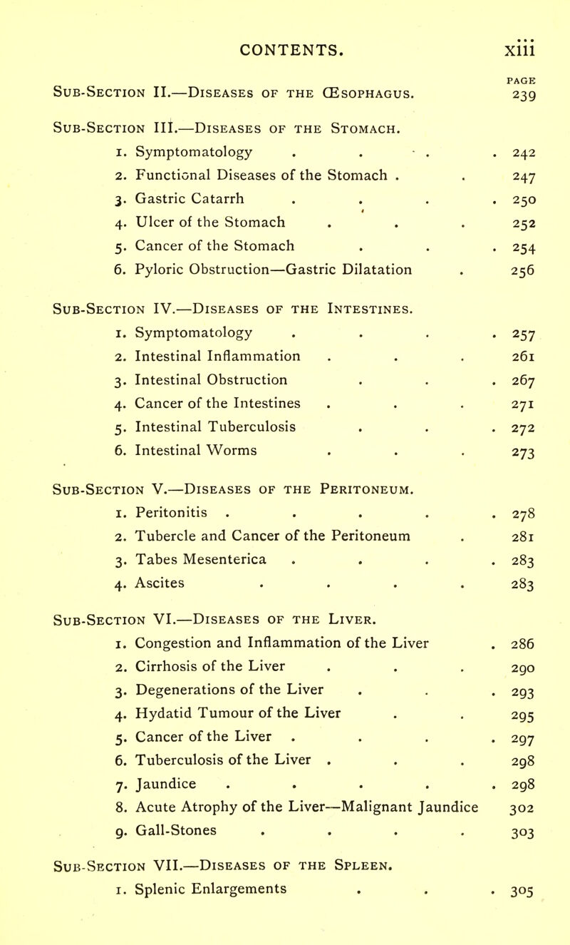 PAGE Sub-Section II.—Diseases of the (Esophagus. 239 Sub-Section III.—Diseases of the Stomach. 1. Symptomatology . . • . . 242 2. Functional Diseases of the Stomach . . 247 3. Gastric Catarrh .... 250 4. Ulcer of the Stomach . . . 252 5. Cancer of the Stomach . . . 254 6. Pyloric Obstruction—Gastric Dilatation . 256 Sub-Section IV.—Diseases of the Intestines. 1. Symptomatology .... 257 2. Intestinal Inflammation . . . 261 3. Intestinal Obstruction . . . 267 4. Cancer of the Intestines . . . 271 5. Intestinal Tuberculosis . . . 272 6. Intestinal Worms . . . 273 Sub-Section V.—Diseases of the Peritoneum. 1. Peritonitis ..... 278 2. Tubercle and Cancer of the Peritoneum . 281 3. Tabes Mesenterica .... 283 4. Ascites .... 283 Sub-Section VI.—Diseases of the Liver. 1. Congestion and Inflammation of the Liver . 286 2. Cirrhosis of the Liver . . . 290 3. Degenerations of the Liver . . . 293 4. Hydatid Tumour of the Liver . , 295 5. Cancer of the Liver .... 297 6. Tuberculosis of the Liver . . . 298 7. Jaundice ..... 298 8. Acute Atrophy of the Liver—Malignant Jaundice 302 g. Gall-Stones .... 303 Sub-Section VII.—Diseases of the Spleen. I. Splenic Enlargements . . . 305