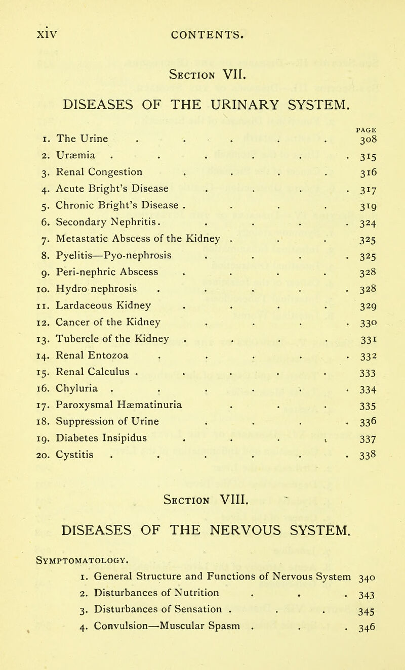 Section VII. DISEASES OF THE URINARY SYSTEM. PAGE 1. The Urine . . . . . 308 2. Uraemia ...... 315 3. Renal Congestion . . . .316 4. Acute Bright's Disease .... 317 5. Chronic Bright's Disease .... 319 6. Secondary Nephritis. .... 324 7. Metastatic Abscess of the Kidney . . . 325 8. Pyelitis—Pyo-nephrosis .... 325 g. Peri-nephric Abscess .... 328 10. Hydro nephrosis . . . . . 328 11. Lardaceous Kidney .... 329 12. Cancer of the Kidney .... 330 13. Tubercle of the Kidney . . . - 331 14. Renal Entozoa ..... 332 15. Renal Calculus . . . . . 333 16. Chyluria ...... 334 17. Paroxysmal Haematinuria . . . 335 18. Suppression of Urine .... 336 19. Diabetes Insipidus ...» 337 20. Cystitis ...... 338 Section VIII. DISEASES OF THE NERVOUS SYSTEM. Symptomatology. 1. General Structure and Functions of Nervous System 340 2. Disturbances of Nutrition . . . 343 3. Disturbances of Sensation . . . 345 4. Convulsion—Muscular Spasm . . . 346