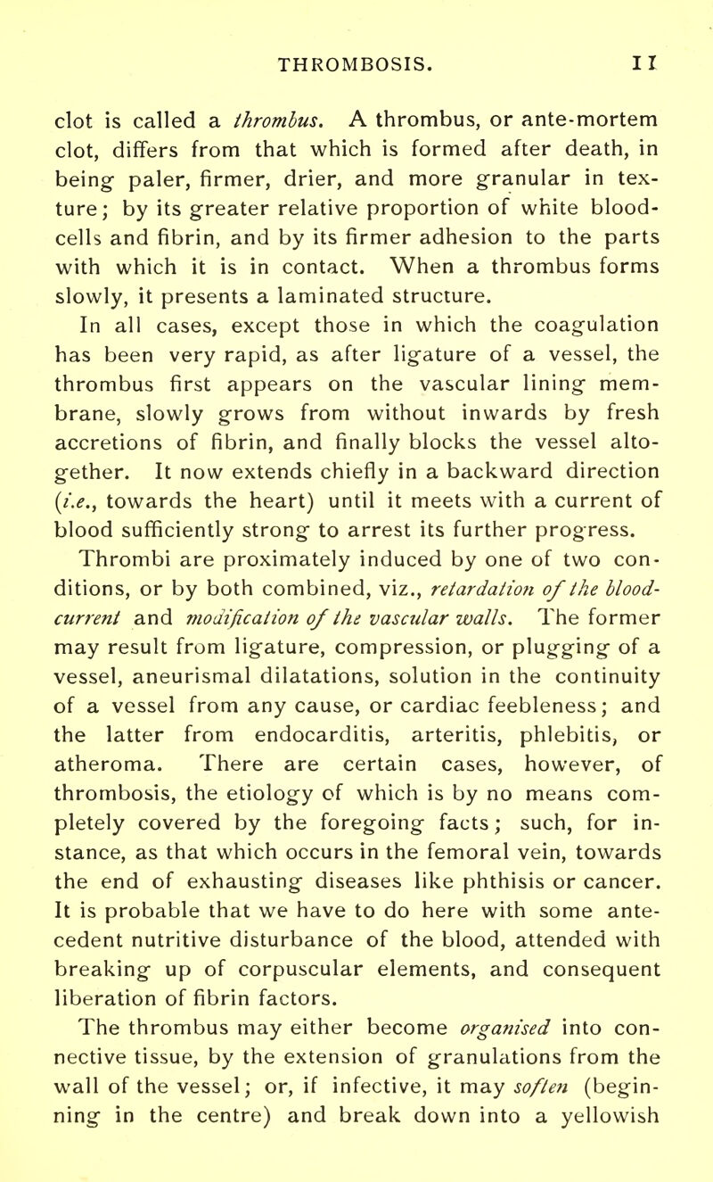 clot is called a thrombus. A thrombus, or ante-mortem clot, differs from that which is formed after death, in being paler, firmer, drier, and more granular in tex- ture; by its greater relative proportion of white blood- cells and fibrin, and by its firmer adhesion to the parts with which it is in contact. When a thrombus forms slowly, it presents a laminated structure. In all cases, except those in which the coagulation has been very rapid, as after ligature of a vessel, the thrombus first appears on the vascular lining mem- brane, slowly grows from without inwards by fresh accretions of fibrin, and finally blocks the vessel alto- gether. It now extends chiefly in a backward direction (i.e., towards the heart) until it meets with a current of blood sufficiently strong to arrest its further progress. Thrombi are proximately induced by one of two con- ditions, or by both combined, viz., retardation of the blood- current and 77iodification of the vascular walls. The former may result from ligature, compression, or plugging of a vessel, aneurismal dilatations, solution in the continuity of a vessel from any cause, or cardiac feebleness; and the latter from endocarditis, arteritis, phlebitis, or atheroma. There are certain cases, however, of thrombosis, the etiology of which is by no means com- pletely covered by the foregoing facts; such, for in- stance, as that which occurs in the femoral vein, towards the end of exhausting diseases like phthisis or cancer. It is probable that we have to do here with some ante- cedent nutritive disturbance of the blood, attended with breaking up of corpuscular elements, and consequent liberation of fibrin factors. The thrombus may either become organised into con- nective tissue, by the extension of granulations from the wall of the vessel; or, if infective, it may softe7i (begin- ning in the centre) and break down into a yellowish