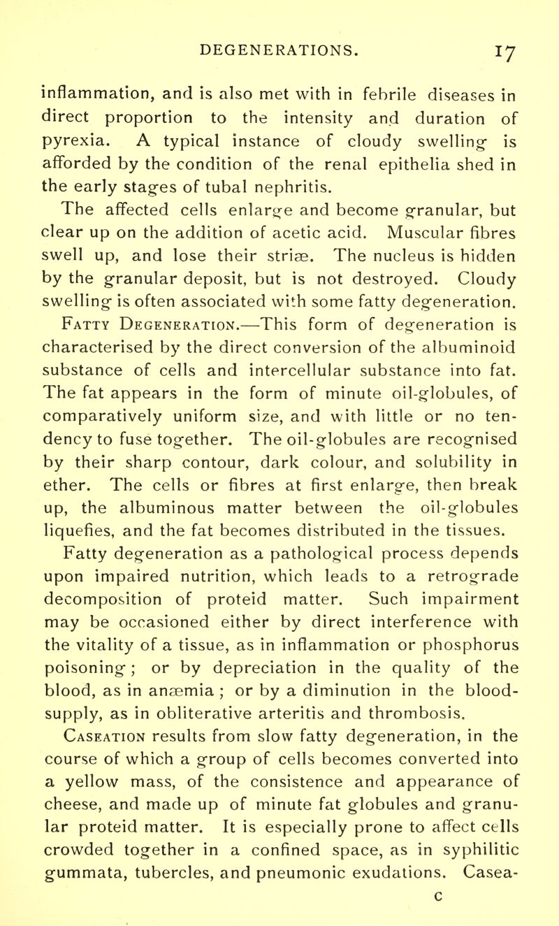 inflammation, and is also met with in febrile diseases in direct proportion to the intensity and duration of pyrexia. A typical instance of cloudy swellings is afforded by the condition of the renal epithelia shed in the early stages of tubal nephritis. The affected cells enlart^^e and become g-ranular, but clear up on the addition of acetic acid. Muscular fibres swell up, and lose their striae. The nucleus is hidden by the granular deposit, but is not destroyed. Cloudy swelling- is often associated with some fatty degeneration. Fatty Degeneration.—This form of degeneration is characterised by the direct conversion of the albuminoid substance of cells and intercellular substance into fat. The fat appears in the form of minute oil-globules, of comparatively uniform size, and with little or no ten- dency to fuse together. The oil-globules are recognised by their sharp contour, dark colour, and solubility in ether. The cells or fibres at first enlarge, then break up, the albuminous matter between the oil-globules liquefies, and the fat becomes distributed in the tissues. Fatty degeneration as a pathological process depends upon impaired nutrition, which leads to a retrograde decomposition of proteid matter. Such impairment may be occasioned either by direct interference with the vitality of a tissue, as in inflammation or phosphorus poisoning; or by depreciation in the quality of the blood, as in anaemia ; or by a diminution in the blood- supply, as in obliterative arteritis and thrombosis. Caseation results from slow fatty degeneration, in the course of which a group of cells becomes converted into a yellow mass, of the consistence and appearance of cheese, and made up of minute fat globules and granu- lar proteid matter. It is especially prone to affect cells crowded together in a confined space, as in syphilitic gummata, tubercles, and pneumonic exudations. Casea- c