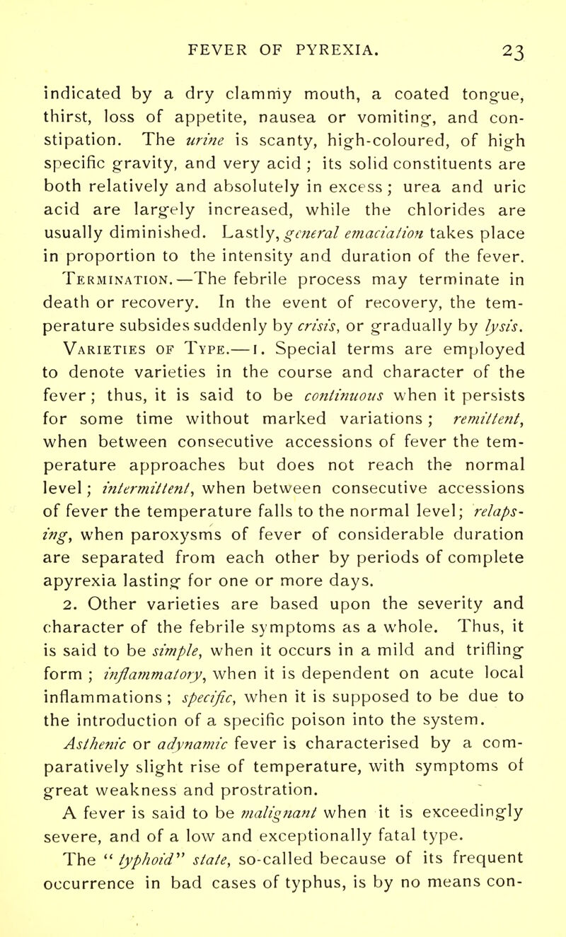 indicated by a dry clammy mouth, a coated tongue, thirst, loss of appetite, nausea or vomiting-, and con- stipation. The urine is scanty, high-coloured, of high specific gravity, and very acid ; its solid constituents are both relatively and absolutely in excess ; urea and uric acid are largely increased, while the chlorides are usually diminished. Lastly, o-dwr^2/ emaciaiion takes place in proportion to the intensity and duration of the fever. Termination.—The febrile process may terminate in death or recovery. In the event of recovery, the tem- perature subsides suddenly by crisis, or gradually by lysis. Varieties of Type.— i. Special terms are employed to denote varieties in the course and character of the fever; thus, it is said to be co7itinuotis when it persists for some time without marked variations ; remittent, when between consecutive accessions of fever the tem- perature approaches but does not reach the normal level; intermittent, when between consecutive accessions of fever the temperature falls to the normal level; relaps- ing, when paroxysms of fever of considerable duration are separated from each other by periods of complete apyrexia lasting for one or more days. 2. Other varieties are based upon the severity and character of the febrile symptoms as a whole. Thus, it is said to be simple, when it occurs in a mild and trifling form ; inflainmatory, when it is dependent on acute local inflammations ; specific, when it is supposed to be due to the introduction of a specific poison into the system. Asthenic or adynamic fever is characterised by a com- paratively slight rise of temperature, with symptoms of great weakness and prostration. A fever is said to be inalignant when it is exceedingly severe, and of a low and exceptionally fatal type. The  typhoid'' state, so-called because of its frequent occurrence in bad cases of typhus, is by no means con-