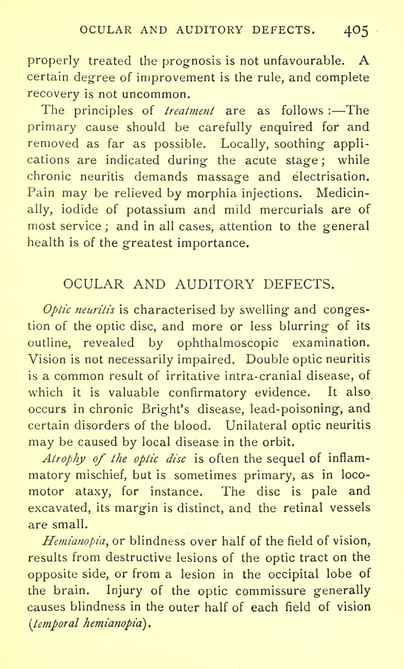 properly treated the prognosis is not unfavourable. A certain degree of improvement is the rule, and complete recovery is not uncommon. The principles of treatment are as follows :—The primary cause should be carefully enquired for and removed as far as possible. Locally, soothing appli- cations are indicated during the acute stage; while chronic neuritis demands massage and electrisation. Pain may be relieved by morphia injections. Medicin- ally, iodide of potassium and mild mercurials are of most service ; and in all cases, attention to the general health is of the greatest importance. OCULAR AND AUDITORY DEFECTS. Optic neuritis is characterised by swelling and conges- tion of the optic disc, and more or less blurring of its outline, revealed by ophthalmoscopic examination. Vision is not necessarily impaired. Double optic neuritis is a common result of irritative intra-cranial disease, of which it is valuable confirmatory evidence. It also occurs in chronic Bright's disease, lead-poisoning, and certain disorders of the blood. Unilateral optic neuritis may be caused by local disease in the orbit. Atrophy of the optic disc is often the sequel of inflam- matory mischief, but is sometimes primary, as in loco- motor ataxy, for instance. The disc is pale and excavated, its margin is distinct, and the retinal vessels are small. Hemia7iopia^ or blindness over half of the field of vision, results from destructive lesions of the optic tract on the opposite side, or from a lesion in the occipital lobe of the brain. Injury of the optic commissure generally causes blindness in the outer half of each field of vision [temporal hemianopia),