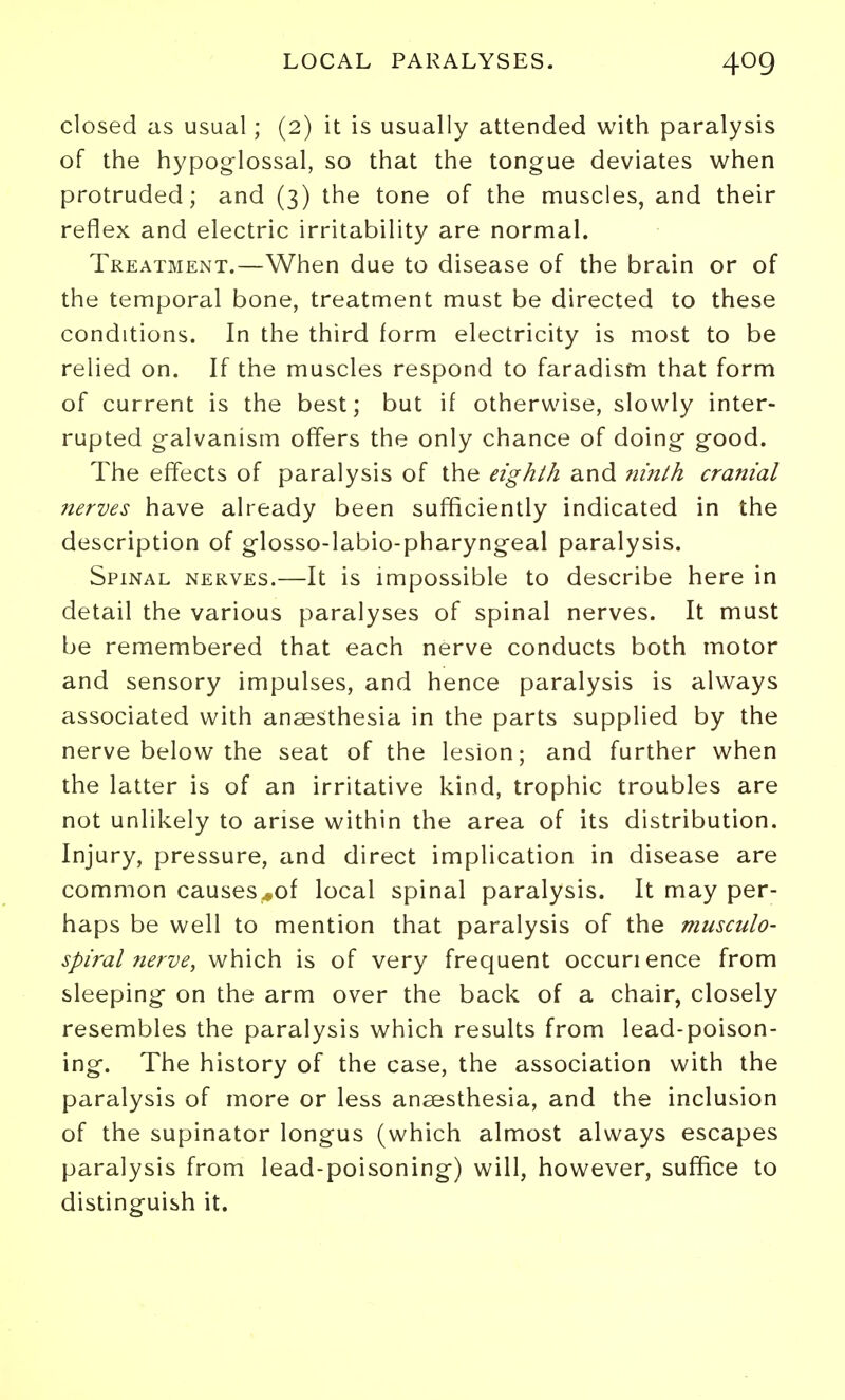 closed as usual; (2) it is usually attended with paralysis of the hypoglossal, so that the tongue deviates when protruded; and (3) the tone of the muscles, and their reflex and electric irritability are normal. Treatment.—When due to disease of the brain or of the temporal bone, treatment must be directed to these conditions. In the third form electricity is most to be relied on. If the muscles respond to faradism that form of current is the best; but if otherwise, slowly inter- rupted galvanism offers the only chance of doing good. The effects of paralysis of the eighth and niitth cranial jterves have already been sufficiently indicated in the description of glosso-labio-pharyngeal paralysis. Spinal nerves.—It is impossible to describe here in detail the various paralyses of spinal nerves. It must be remembered that each nerve conducts both motor and sensory impulses, and hence paralysis is always associated with anaesthesia in the parts supplied by the nerve below the seat of the lesion; and further when the latter is of an irritative kind, trophic troubles are not unlikely to arise within the area of its distribution. Injury, pressure, and direct implication in disease are common causes^of local spinal paralysis. It may per- haps be well to mention that paralysis of the musculo- spiral nerve, which is of very frequent occurience from sleeping on the arm over the back of a chair, closely resembles the paralysis which results from lead-poison- ing. The history of the case, the association with the paralysis of more or less anaesthesia, and the inclusion of the supinator longus (which almost always escapes paralysis from lead-poisoning) will, however, suffice to distinguish it.