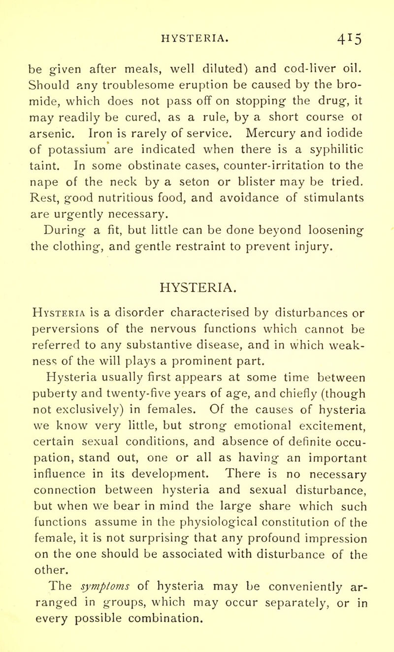 be given after meals, well diluted) and cod-liver oil. Should any troublesome eruption be caused by the bro- mide, which does not pass off on stopping the drug, it may readily be cured, as a rule, by a short course or arsenic. Iron is rarely of service. Mercury and iodide of potassium are indicated when there is a syphilitic taint. In some obstinate cases, counter-irritation to the nape of the neck by a seton or blister may be tried. Rest, good nutritious food, and avoidance of stimulants are urgently necessary. During a fit, but little can be done beyond loosening the clothing, and gentle restraint to prevent injury. HYSTERIA. Hysteria is a disorder characterised by disturbances or perversions of the nervous functions which cannot be referred to any substantive disease, and in which weak- ness of the will plays a prominent part. Hysteria usually first appears at some time between puberty and twenty-five years of age, and chiefly (though not exclusively) in females. Of the causes of hysteria we know very little, but strong emotional excitement, certain sexual conditions, and absence of definite occu- pation, stand out, one or all as having an important influence in its development. There is no necessary connection between hysteria and sexual disturbance, but when we bear in mind the large share which such functions assume in the physiological constitution of the female, it is not surprising that any profound impression on the one should be associated with disturbance of the other. The symptoms of hysteria may be conveniently ar- ranged in groups, which may occur separately, or in every possible combination.