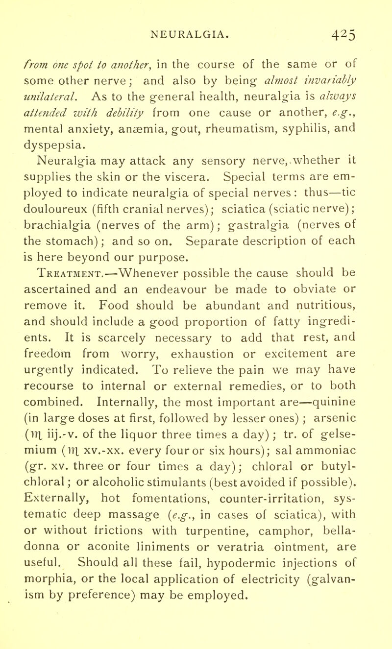 NEURALGIA. from one spot to another, in the course of the same or of some other nerve; and also by being ahiost invariably unilateral. As to the g-eneral health, neuralgia is always atte?ided with debility from one cause or another, e.g., mental anxiety, anaemia, gout, rheumatism, syphilis, and dyspepsia. Neuralgia may attack any sensory nerve,-whether it supplies the skin or the viscera. Special terms are em- ployed to indicate neuralgia of special nerves: thus—tic douloureux (fifth cranial nerves); sciatica (sciatic nerve); brachialgia (nerves of the arm); gastralgia (nerves of the stomach); and so on. Separate description of each is here beyond our purpose. Treatment.—Whenever possible the cause should be ascertained and an endeavour be made to obviate or remove it. Food should be abundant and nutritious, and should include a good proportion of fatty ingredi- ents. It is scarcely necessary to add that rest, and freedom from worry, exhaustion or excitement are urgently indicated. To relieve the pain we may have recourse to internal or external remedies, or to both combined. Internally, the most important are—quinine (in large doses at first, followed by lesser ones); arsenic (ill iij.'V. of the liquor three times a day); tr. of gelse- mium (ill xv.-xx. every four or six hours); sal ammoniac (gr. XV. three or four times a day); chloral or butyl- chloral ; or alcoholic stimulants (best avoided if possible). Externally, hot fomentations, counter-irritation, sys- tematic deep massage {e,g,, in cases of sciatica), with or without frictions with turpentine, camphor, bella- donna or aconite liniments or veratria ointment, are useful. Should all these fail, hypodermic injections of morphia, or the local application of electricity (galvan- ism by preference) may be employed.