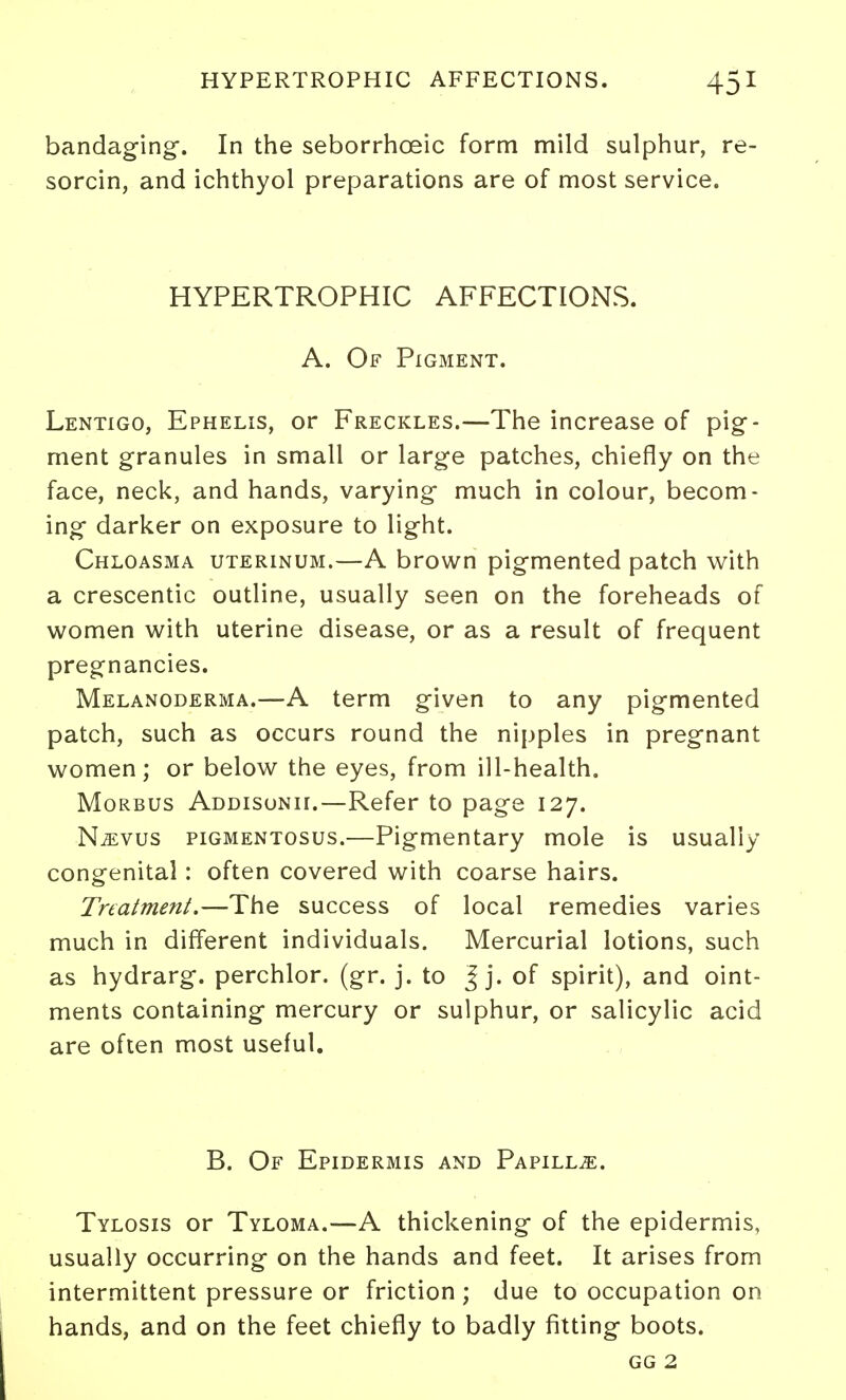 bandaging-. In the seborrhoeic form mild sulphur, re- sorcin, and ichthyol preparations are of most service. HYPERTROPHIC AFFECTIONS. A. Of Pigment. Lentigo, Ephelis, or Freckles.—The increase of pig- ment granules in small or large patches, chiefly on the face, neck, and hands, varying much in colour, becom- ing darker on exposure to light. Chloasma uterinum.—A brown pigmented patch with a crescentic outline, usually seen on the foreheads of women with uterine disease, or as a result of frequent pregnancies. Melanoderma.—A term given to any pigmented patch, such as occurs round the nipples in pregnant women; or below the eyes, from ill-health. Morbus Addisonii.—Refer to page 127. N^vus pigmentosus.—Pigmentary mole is usually congenital: often covered with coarse hairs. Treatment.—The success of local remedies varies much in different individuals. Mercurial lotions, such as hydrarg. perchlor. (gr. j. to J j. of spirit), and oint- ments containing mercury or sulphur, or salicylic acid are often most useful. B. Of Epidermis and Papilla. Tylosis or Tyloma.—A thickening of the epidermis, usually occurring on the hands and feet. It arises from intermittent pressure or friction ; due to occupation on hands, and on the feet chiefly to badly fitting boots. GG 2