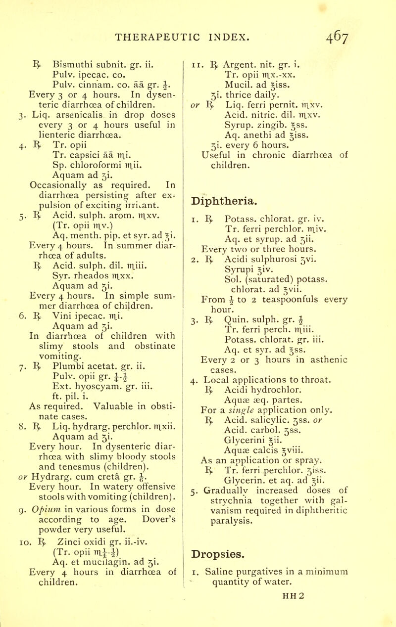 Bismuthi subnit. gr. ii. Pulv. ipecac, co. Pulv. cinnam. co. aa gr. ^. Every 3 or 4 hours. In dysen- teric diarrhoea of children. 3. Liq. arsenicalis in drop doses every 3 or 4 hours useful in lienteric diarrhoea. 4. Tr. opii Tr. capsici aa nxi. Sp. chloroformi itiii. Aquam ad 5!. Occasionally as required. In diarrhoea persisting after ex- pulsion of exciting irritant. 5. Acid, sulph. arom. ntxv. (Tr. opii iiiv.) Aq. menth. pip. et syr. ad _^i. Every 4 hours. In summer diar- rhoea of adults. Acid, sulph. dil. iTtiii. Syr. rheados luxx. Aquam ad 5!. Every 4 hours. In simple sum- mer diarrhoea of children. 6. Vini ipecac, irti. Aquam ad 51. In diarrhoea of children with slimy stools and obstinate vomiting. 7. Plumbi acetat. gr, ii. Pulv. opii gr. Ext. hyoscyam. gr. iii. ft. pil. i. As required. Valuable in obsti- nate cases. 8. I^ Liq. hydrarg. perchlor. iiixii. Aquam ad 5i. Every hour. In dysenteric diar- rhoea with slimy bloody stools and tenesmus (children). or Hydrarg. cum creta gr. ^. Every hour. In watery offensive stools with vomiting (children). g. Opiiim in various forms in dose according to age. Dover's powder very useful. 10. Zinci oxidi gr. ii.-iv. (Tr. opii iTii-i) Aq. et mucilagin. ad 51. Every 4 hours in diarrhoea of children. II. Argent, nit, gr. i. Tr. opii 111.x.-XX. Mucil, ad ^iss. 51. thrice daily, or 1^ Liq. ferri pernit. iTtxv. Acid, nitric, dil. Tn^v. Syrup, zingib, _^ss. Aq. anethi ad ^iss. 51, every 6 hours. Useful in chronic diarrhoea of children. Diphtheria. 1. I^ Potass, chlorat. gr. iv. Tr. ferri perchlor. n^iv. Aq. et syrup, ad 5ii. Every two or three hours. 2. Acidi sulphurosi 5vi. Syrupi ^^iv. Sol. (saturated) potass, chlorat. ad gvii. From J to 2 teaspoonfuls every hour. 3. ^, Quin. sulph. gr. 1 Tr. ferri perch, irtiii. Potass, chlorat. gr. iii. Aq. et syr, ad ^ss. Every 2 or 3 hours in asthenic cases. 4. Local applications to throat. I^ Acidi hydrochlor. Aquae £eq. partes. For a sijigle application only. Acid, salicylic. 5SS. or Acid, carbol. 5SS. Glycerini ^ii. Aquae calcis ^viii. As an application or spray. Tr. ferri perchlor. 5iss. Glycerin, et aq. ad ^ii. 5. Gradually increased doses of strychnia together with gal- vanism required in diphtheritic paralysis. Dropsies. I. Saline purgatives in a minimum quantity of water. HH2