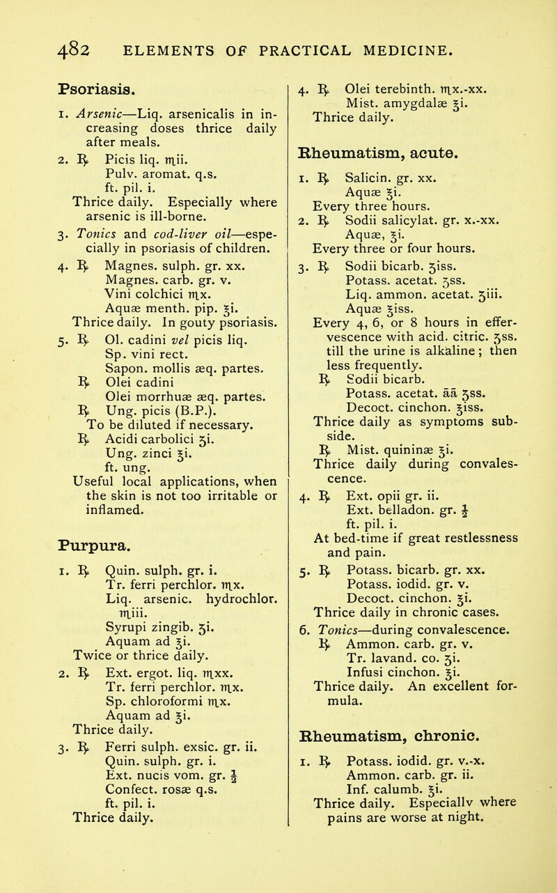 Psoriasis. 1. Arsenic—Liq. arsenicalis in in- creasing doses thrice daily after meals. 2. Picis liq. ni.ii. Pulv. aromat. q.s. ft. pil. i. Thrice daily. Especially where arsenic is ill-borne. 3. Tonics and cod-liver oil—espe- cially in psoriasis of children. 4. Magnes. sulph. gr. xx. Magnes. carb. gr. v. Vini colchici tux. Aquae menth. pip. §i. Thrice daily. In gouty psoriasis. 5. 01. cadini vel picis liq. Sp. vini rect. Sapon. mollis asq. partes, ^ Olei cadini Olei morrhuas asq. partes. Ung. picis (B.P.). To be diluted if necessary. Acidi carbolici 5i. Ung. zinci ^i. ft. ung. Useful local applications, when the skin is not too irritable or inflamed. Purpura. 1. Quin. sulph. gr. i. Tr. ferri perchlor. nix. Liq. arsenic, hydrochlor. miii. Syrupi zingib. 5i. Aquam ad ^i. Twice or thrice daily. 2. ^ Ext. ergot, liq. ttixx. Tr. ferri perchlor. lUx. Sp. chloroformi ttlx. Aquam ad ^i. Thrice daily. 3. Ferri sulph. exsic. gr. ii. Quin. sulph. gr. i. Ext. nucis vom. gr. § Confect. rosae q.s. ft. pil. i. Thrice daily. 4. Olei terebinth, lux.-xx. Mist, amygdalae §i. Thrice daily. Rheumatism, acute. 1. 'Bf. Salicin. gr. xx. Aquffi §i. Every three hours. 2. ^. Sodii salicylat. gr. x.-xx. Aquce, ^i. Every three or four hours. 3. Sodii bicarb. 5155. Potass, acetat. 533. Liq. ammon. acetat. 5iii. Aquae giss. Every 4, 6, or 8 hours in effer- vescence with acid, citric. 5ss. till the urine is alkciline ; then less frequently. Sodii bicarb. Potass, acetat, aa 5ss. Decoct, cinchon. giss. Thrice daily as symptoms sub- side. Mist, quininae ^i. Thrice daily during convales- cence. 4. Ext. opii gr. ii. Ext. belladon. gr. J ft. pil. i. At bed-time if great restlessness and pain. 5. Potass, bicarb, gr. xx. Potass, iodid. gr. v. Decoct, cinchon. ^i. Thrice daily in chronic cases. 6. Tonics—during convalescence. 1}^ Ammon. carb. gr. v. Tr. lavand. co. 5i. Infusi cinchon. gi. Thrice daily. An excellent for- mula. Rheumatism, chronic. I. 15* Potass, iodid. gr. v.-x. Ammon. carb. gr. ii. Inf. calumb. ^i. Thrice daily. Especiallv where pains are worse at night.