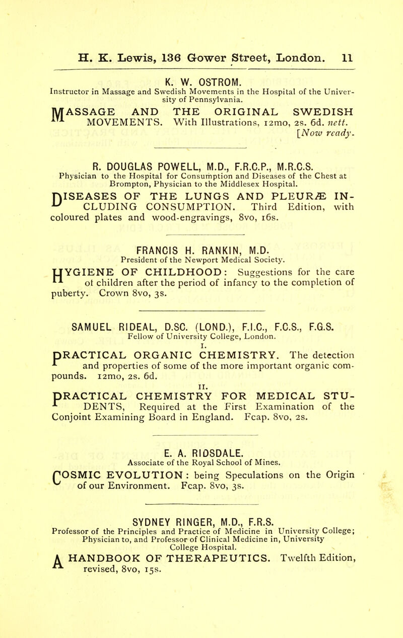 K. W. OSTROM. Instructor in Massage and Swedish Movements in the Hospital of the Univer- sity of Pennsylvania. MASSAGE AND THE ORIGINAL SWEDISH MOVEMENTS. With Illustrations, i2mo, 2s. 6d. netf. [Now ready. R. DOUGLAS POWELL, M.D., F.R.C.P., M.R.C.S. Physician to the Hospital for Consumption and Diseases of the Chest at Brompton, Physician to the Middlesex Hospital. DISEASES OF THE LUNGS AND PLEURA IN- CLUDING CONSUMPTION. Third Edition, with coloured plates and wood-engravings, 8vo, i6s. FRANCIS H. RANKIN, M.D. President of the Newport Medical Society. TJYGIENE OF CHILDHOOD: Suggestions for the care ^ ot children after the period of infancy to the completion of puberty. Crown 8vo, 3 s. SAMUEL RIDEAL, D.SO. (LOND.), F.I.C., F.C.S., F.G.S, Fellow of University College, London. I. PRACTICAL ORGANIC CHEMISTRY. The detection and properties of some of the more important organic com- pounds. i2mo, 2s. 6d. II. PRACTICAL CHEMISTRY FOR MEDICAL STU- DENTS, Required at the First Examination of the Conjoint Examining Board in England. Fcap. 8vo, 2s. E. A. RIOSDALE. Associate of the Royal School of Mines. POSMIC EVOLUTION : being Speculations on the Origin of our Environment. Fcap. 8vo, 3s. SYDNEY RINGER, M.D., F.R.S. Professor of the Principles and Practice of Medicine in University College; Physician to, and Professor of Clinical Medicine in. University College Hospital. A HANDBOOK OF THERAPEUTICS. Twelfth Edition, revised, 8vo, 15s.